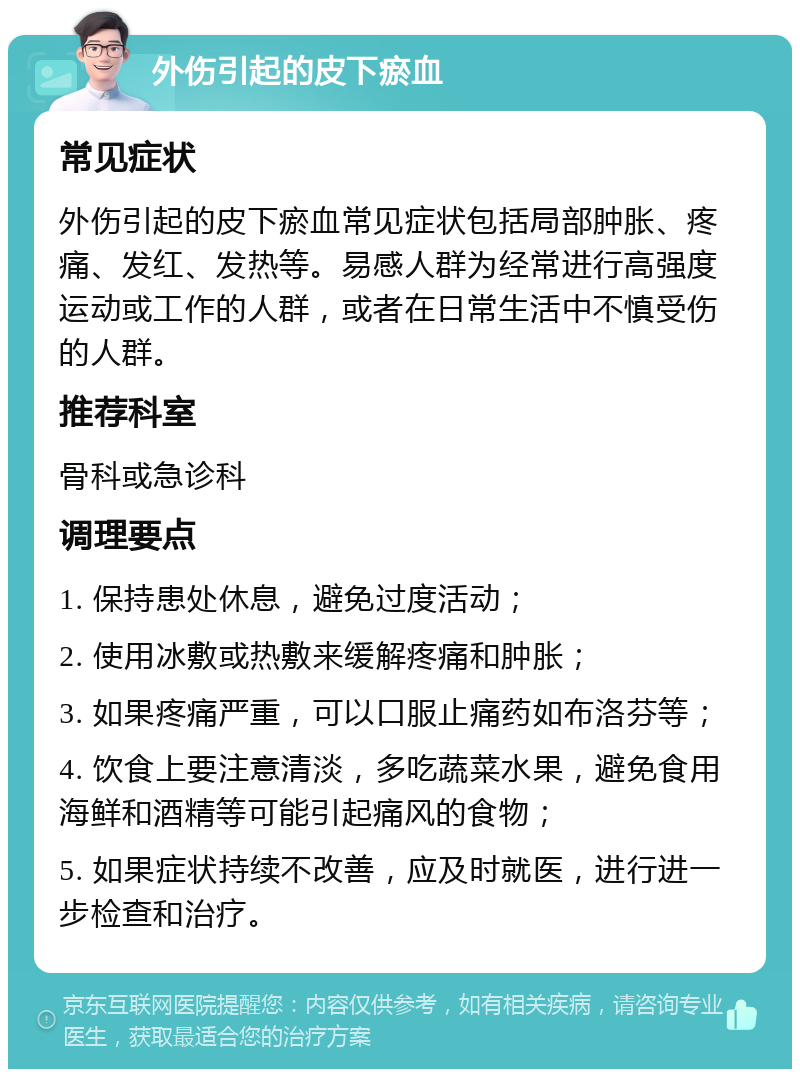 外伤引起的皮下瘀血 常见症状 外伤引起的皮下瘀血常见症状包括局部肿胀、疼痛、发红、发热等。易感人群为经常进行高强度运动或工作的人群，或者在日常生活中不慎受伤的人群。 推荐科室 骨科或急诊科 调理要点 1. 保持患处休息，避免过度活动； 2. 使用冰敷或热敷来缓解疼痛和肿胀； 3. 如果疼痛严重，可以口服止痛药如布洛芬等； 4. 饮食上要注意清淡，多吃蔬菜水果，避免食用海鲜和酒精等可能引起痛风的食物； 5. 如果症状持续不改善，应及时就医，进行进一步检查和治疗。