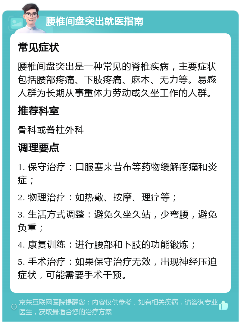 腰椎间盘突出就医指南 常见症状 腰椎间盘突出是一种常见的脊椎疾病，主要症状包括腰部疼痛、下肢疼痛、麻木、无力等。易感人群为长期从事重体力劳动或久坐工作的人群。 推荐科室 骨科或脊柱外科 调理要点 1. 保守治疗：口服塞来昔布等药物缓解疼痛和炎症； 2. 物理治疗：如热敷、按摩、理疗等； 3. 生活方式调整：避免久坐久站，少弯腰，避免负重； 4. 康复训练：进行腰部和下肢的功能锻炼； 5. 手术治疗：如果保守治疗无效，出现神经压迫症状，可能需要手术干预。