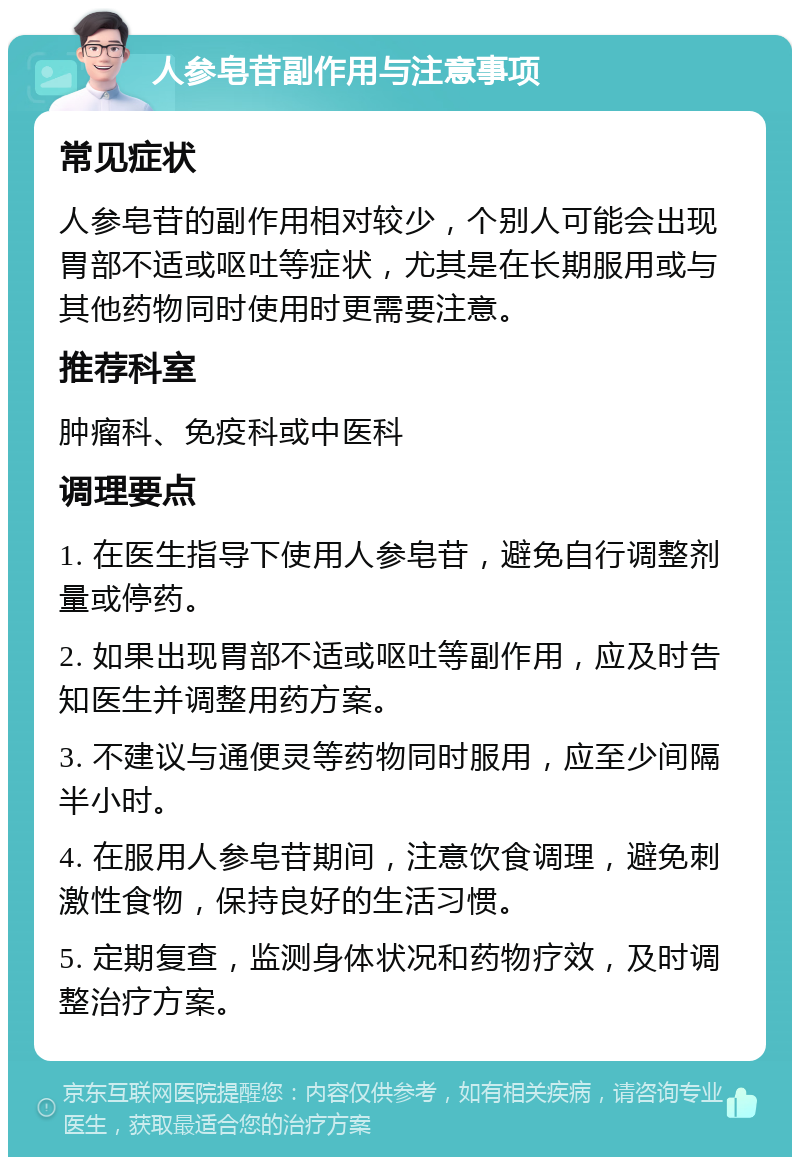 人参皂苷副作用与注意事项 常见症状 人参皂苷的副作用相对较少，个别人可能会出现胃部不适或呕吐等症状，尤其是在长期服用或与其他药物同时使用时更需要注意。 推荐科室 肿瘤科、免疫科或中医科 调理要点 1. 在医生指导下使用人参皂苷，避免自行调整剂量或停药。 2. 如果出现胃部不适或呕吐等副作用，应及时告知医生并调整用药方案。 3. 不建议与通便灵等药物同时服用，应至少间隔半小时。 4. 在服用人参皂苷期间，注意饮食调理，避免刺激性食物，保持良好的生活习惯。 5. 定期复查，监测身体状况和药物疗效，及时调整治疗方案。