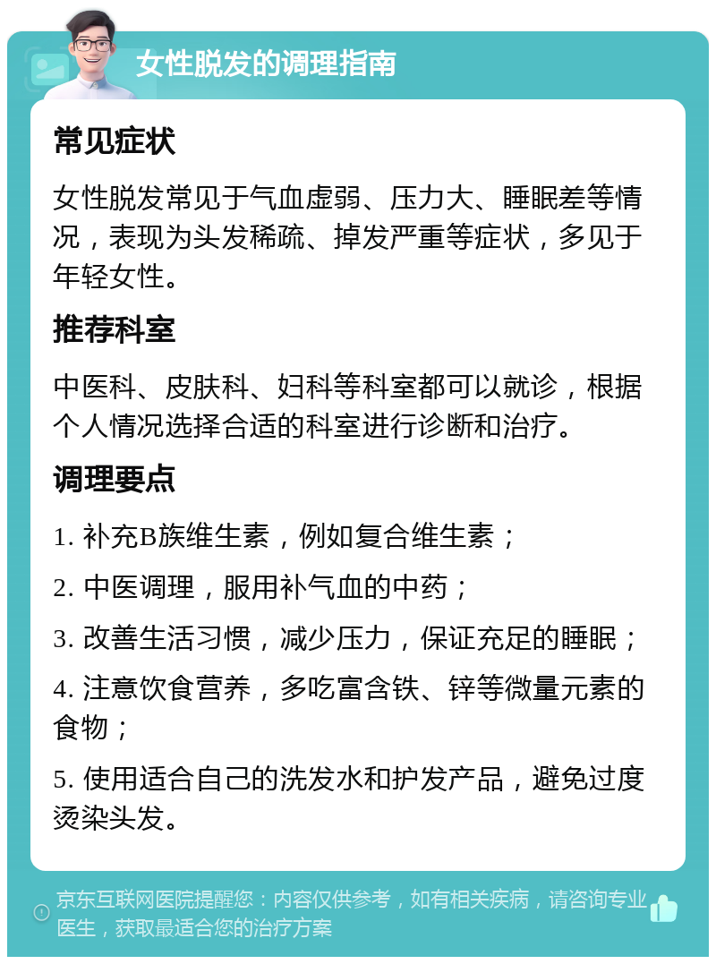 女性脱发的调理指南 常见症状 女性脱发常见于气血虚弱、压力大、睡眠差等情况，表现为头发稀疏、掉发严重等症状，多见于年轻女性。 推荐科室 中医科、皮肤科、妇科等科室都可以就诊，根据个人情况选择合适的科室进行诊断和治疗。 调理要点 1. 补充B族维生素，例如复合维生素； 2. 中医调理，服用补气血的中药； 3. 改善生活习惯，减少压力，保证充足的睡眠； 4. 注意饮食营养，多吃富含铁、锌等微量元素的食物； 5. 使用适合自己的洗发水和护发产品，避免过度烫染头发。