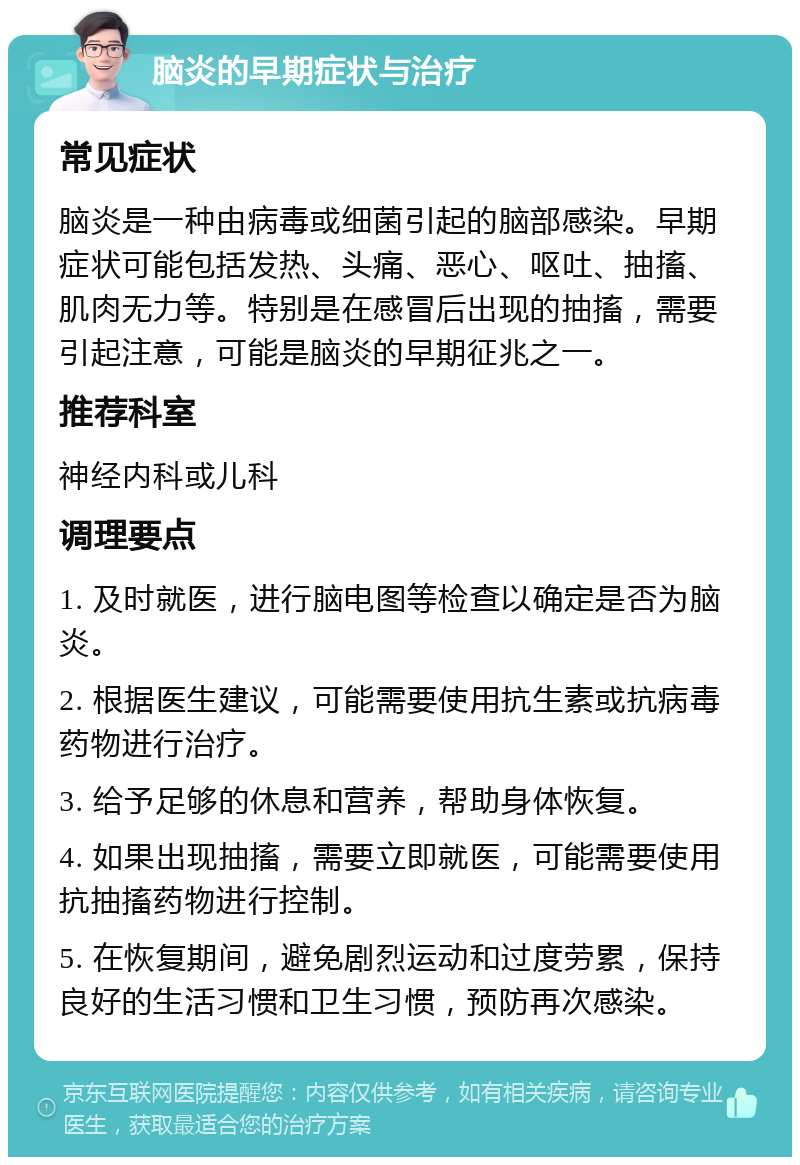 脑炎的早期症状与治疗 常见症状 脑炎是一种由病毒或细菌引起的脑部感染。早期症状可能包括发热、头痛、恶心、呕吐、抽搐、肌肉无力等。特别是在感冒后出现的抽搐，需要引起注意，可能是脑炎的早期征兆之一。 推荐科室 神经内科或儿科 调理要点 1. 及时就医，进行脑电图等检查以确定是否为脑炎。 2. 根据医生建议，可能需要使用抗生素或抗病毒药物进行治疗。 3. 给予足够的休息和营养，帮助身体恢复。 4. 如果出现抽搐，需要立即就医，可能需要使用抗抽搐药物进行控制。 5. 在恢复期间，避免剧烈运动和过度劳累，保持良好的生活习惯和卫生习惯，预防再次感染。