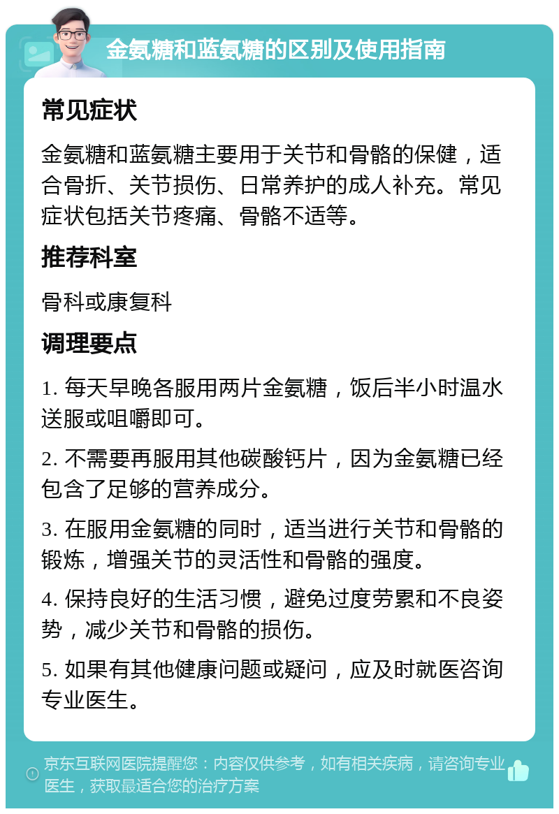 金氨糖和蓝氨糖的区别及使用指南 常见症状 金氨糖和蓝氨糖主要用于关节和骨骼的保健，适合骨折、关节损伤、日常养护的成人补充。常见症状包括关节疼痛、骨骼不适等。 推荐科室 骨科或康复科 调理要点 1. 每天早晚各服用两片金氨糖，饭后半小时温水送服或咀嚼即可。 2. 不需要再服用其他碳酸钙片，因为金氨糖已经包含了足够的营养成分。 3. 在服用金氨糖的同时，适当进行关节和骨骼的锻炼，增强关节的灵活性和骨骼的强度。 4. 保持良好的生活习惯，避免过度劳累和不良姿势，减少关节和骨骼的损伤。 5. 如果有其他健康问题或疑问，应及时就医咨询专业医生。