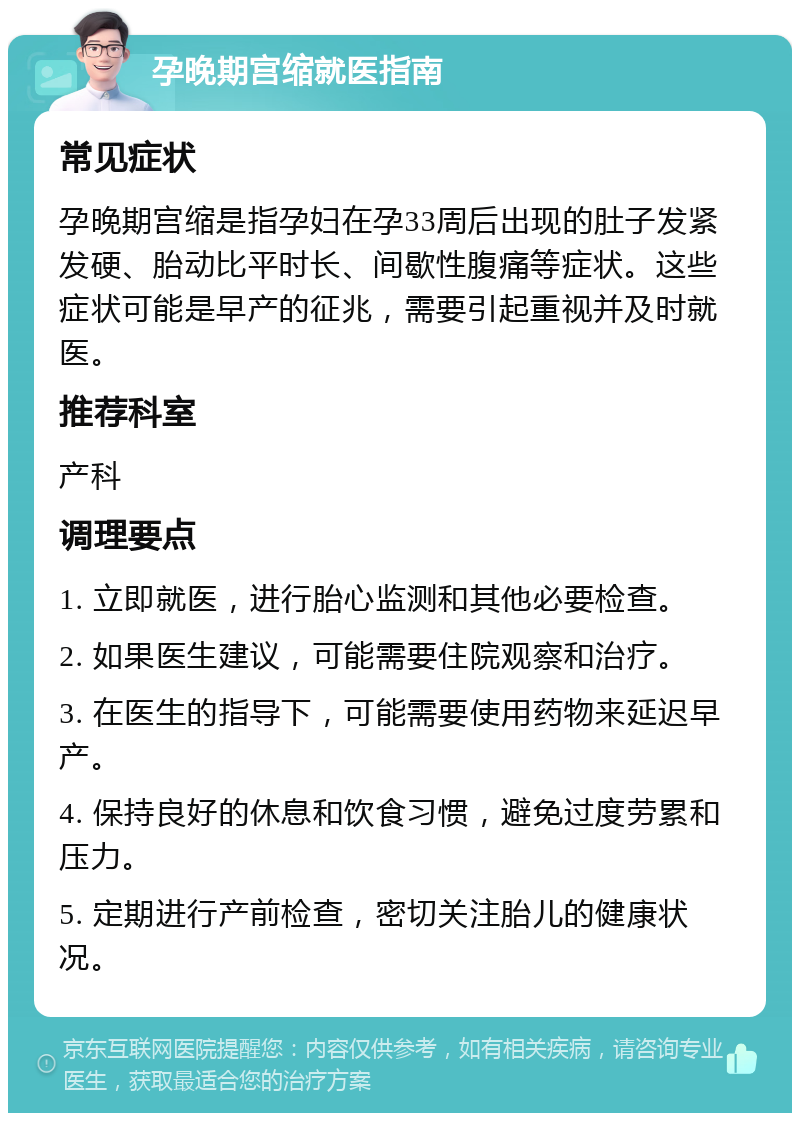 孕晚期宫缩就医指南 常见症状 孕晚期宫缩是指孕妇在孕33周后出现的肚子发紧发硬、胎动比平时长、间歇性腹痛等症状。这些症状可能是早产的征兆，需要引起重视并及时就医。 推荐科室 产科 调理要点 1. 立即就医，进行胎心监测和其他必要检查。 2. 如果医生建议，可能需要住院观察和治疗。 3. 在医生的指导下，可能需要使用药物来延迟早产。 4. 保持良好的休息和饮食习惯，避免过度劳累和压力。 5. 定期进行产前检查，密切关注胎儿的健康状况。