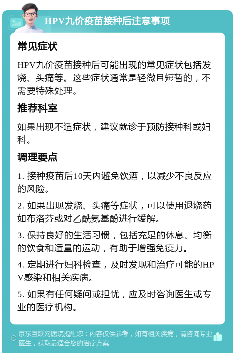 HPV九价疫苗接种后注意事项 常见症状 HPV九价疫苗接种后可能出现的常见症状包括发烧、头痛等。这些症状通常是轻微且短暂的，不需要特殊处理。 推荐科室 如果出现不适症状，建议就诊于预防接种科或妇科。 调理要点 1. 接种疫苗后10天内避免饮酒，以减少不良反应的风险。 2. 如果出现发烧、头痛等症状，可以使用退烧药如布洛芬或对乙酰氨基酚进行缓解。 3. 保持良好的生活习惯，包括充足的休息、均衡的饮食和适量的运动，有助于增强免疫力。 4. 定期进行妇科检查，及时发现和治疗可能的HPV感染和相关疾病。 5. 如果有任何疑问或担忧，应及时咨询医生或专业的医疗机构。