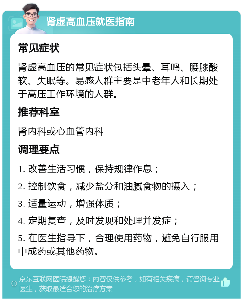 肾虚高血压就医指南 常见症状 肾虚高血压的常见症状包括头晕、耳鸣、腰膝酸软、失眠等。易感人群主要是中老年人和长期处于高压工作环境的人群。 推荐科室 肾内科或心血管内科 调理要点 1. 改善生活习惯，保持规律作息； 2. 控制饮食，减少盐分和油腻食物的摄入； 3. 适量运动，增强体质； 4. 定期复查，及时发现和处理并发症； 5. 在医生指导下，合理使用药物，避免自行服用中成药或其他药物。