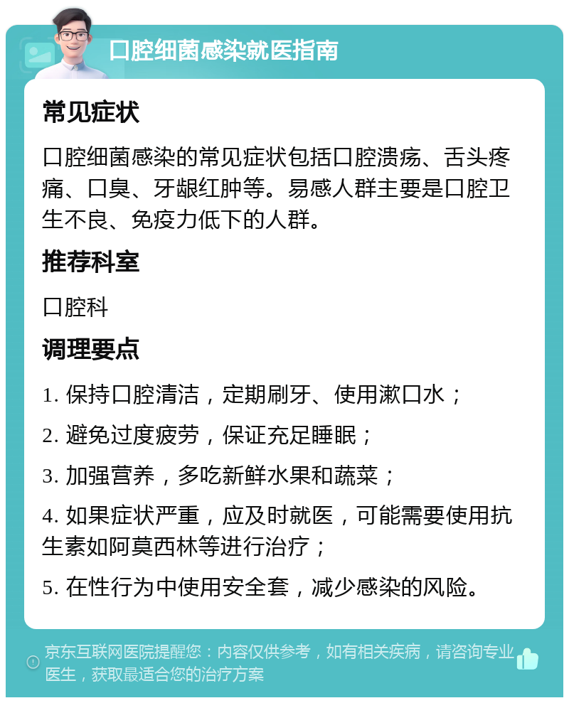 口腔细菌感染就医指南 常见症状 口腔细菌感染的常见症状包括口腔溃疡、舌头疼痛、口臭、牙龈红肿等。易感人群主要是口腔卫生不良、免疫力低下的人群。 推荐科室 口腔科 调理要点 1. 保持口腔清洁，定期刷牙、使用漱口水； 2. 避免过度疲劳，保证充足睡眠； 3. 加强营养，多吃新鲜水果和蔬菜； 4. 如果症状严重，应及时就医，可能需要使用抗生素如阿莫西林等进行治疗； 5. 在性行为中使用安全套，减少感染的风险。