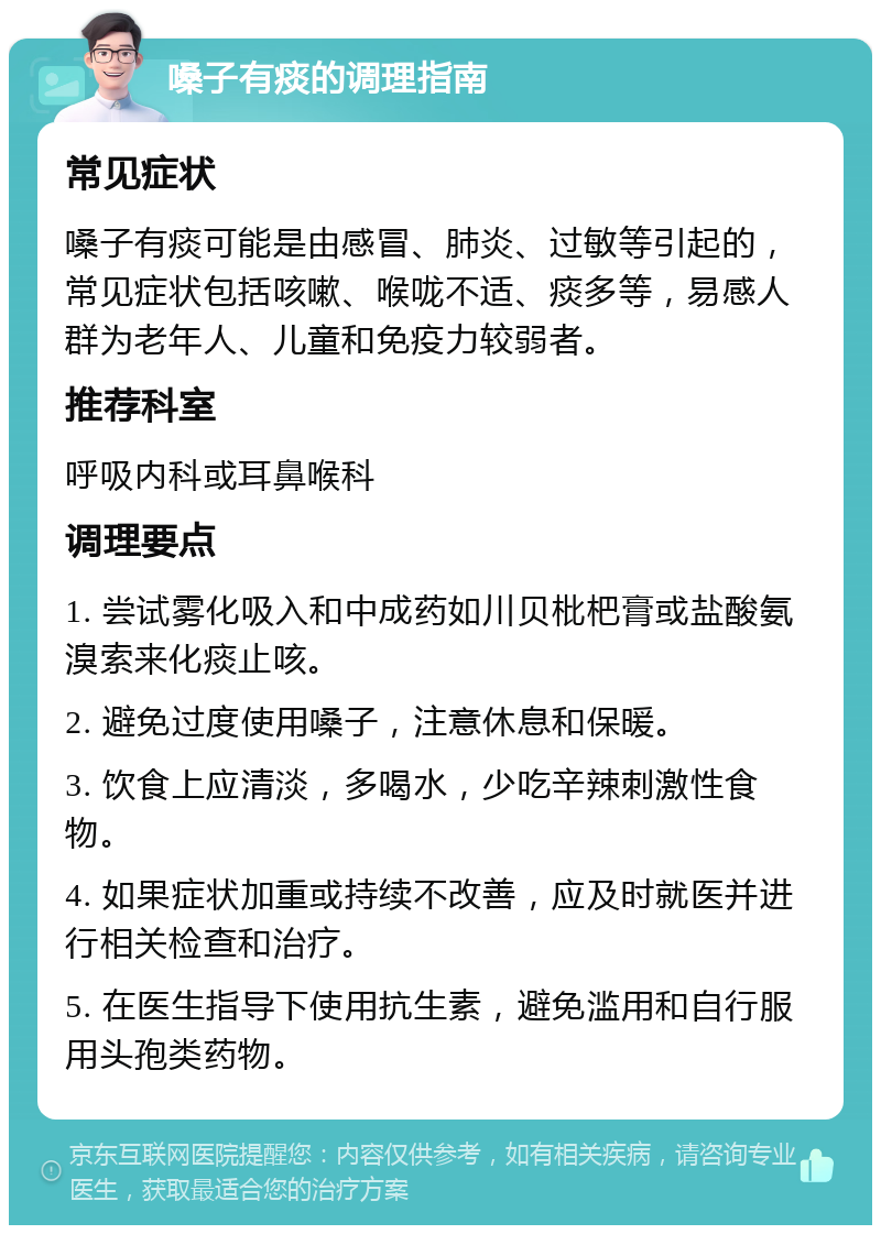 嗓子有痰的调理指南 常见症状 嗓子有痰可能是由感冒、肺炎、过敏等引起的，常见症状包括咳嗽、喉咙不适、痰多等，易感人群为老年人、儿童和免疫力较弱者。 推荐科室 呼吸内科或耳鼻喉科 调理要点 1. 尝试雾化吸入和中成药如川贝枇杷膏或盐酸氨溴索来化痰止咳。 2. 避免过度使用嗓子，注意休息和保暖。 3. 饮食上应清淡，多喝水，少吃辛辣刺激性食物。 4. 如果症状加重或持续不改善，应及时就医并进行相关检查和治疗。 5. 在医生指导下使用抗生素，避免滥用和自行服用头孢类药物。