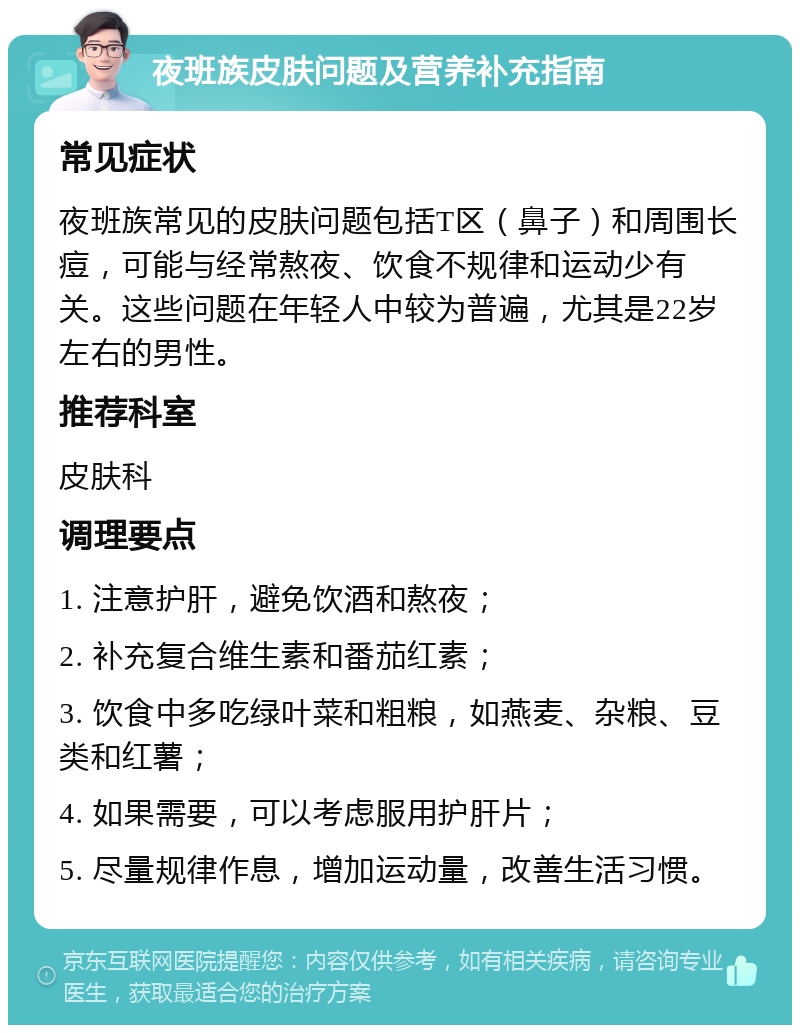 夜班族皮肤问题及营养补充指南 常见症状 夜班族常见的皮肤问题包括T区（鼻子）和周围长痘，可能与经常熬夜、饮食不规律和运动少有关。这些问题在年轻人中较为普遍，尤其是22岁左右的男性。 推荐科室 皮肤科 调理要点 1. 注意护肝，避免饮酒和熬夜； 2. 补充复合维生素和番茄红素； 3. 饮食中多吃绿叶菜和粗粮，如燕麦、杂粮、豆类和红薯； 4. 如果需要，可以考虑服用护肝片； 5. 尽量规律作息，增加运动量，改善生活习惯。