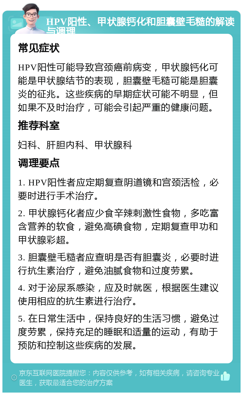 HPV阳性、甲状腺钙化和胆囊壁毛糙的解读与调理 常见症状 HPV阳性可能导致宫颈癌前病变，甲状腺钙化可能是甲状腺结节的表现，胆囊壁毛糙可能是胆囊炎的征兆。这些疾病的早期症状可能不明显，但如果不及时治疗，可能会引起严重的健康问题。 推荐科室 妇科、肝胆内科、甲状腺科 调理要点 1. HPV阳性者应定期复查阴道镜和宫颈活检，必要时进行手术治疗。 2. 甲状腺钙化者应少食辛辣刺激性食物，多吃富含营养的软食，避免高碘食物，定期复查甲功和甲状腺彩超。 3. 胆囊壁毛糙者应查明是否有胆囊炎，必要时进行抗生素治疗，避免油腻食物和过度劳累。 4. 对于泌尿系感染，应及时就医，根据医生建议使用相应的抗生素进行治疗。 5. 在日常生活中，保持良好的生活习惯，避免过度劳累，保持充足的睡眠和适量的运动，有助于预防和控制这些疾病的发展。