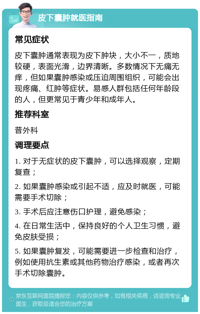 皮下囊肿就医指南 常见症状 皮下囊肿通常表现为皮下肿块，大小不一，质地较硬，表面光滑，边界清晰。多数情况下无痛无痒，但如果囊肿感染或压迫周围组织，可能会出现疼痛、红肿等症状。易感人群包括任何年龄段的人，但更常见于青少年和成年人。 推荐科室 普外科 调理要点 1. 对于无症状的皮下囊肿，可以选择观察，定期复查； 2. 如果囊肿感染或引起不适，应及时就医，可能需要手术切除； 3. 手术后应注意伤口护理，避免感染； 4. 在日常生活中，保持良好的个人卫生习惯，避免皮肤受损； 5. 如果囊肿复发，可能需要进一步检查和治疗，例如使用抗生素或其他药物治疗感染，或者再次手术切除囊肿。