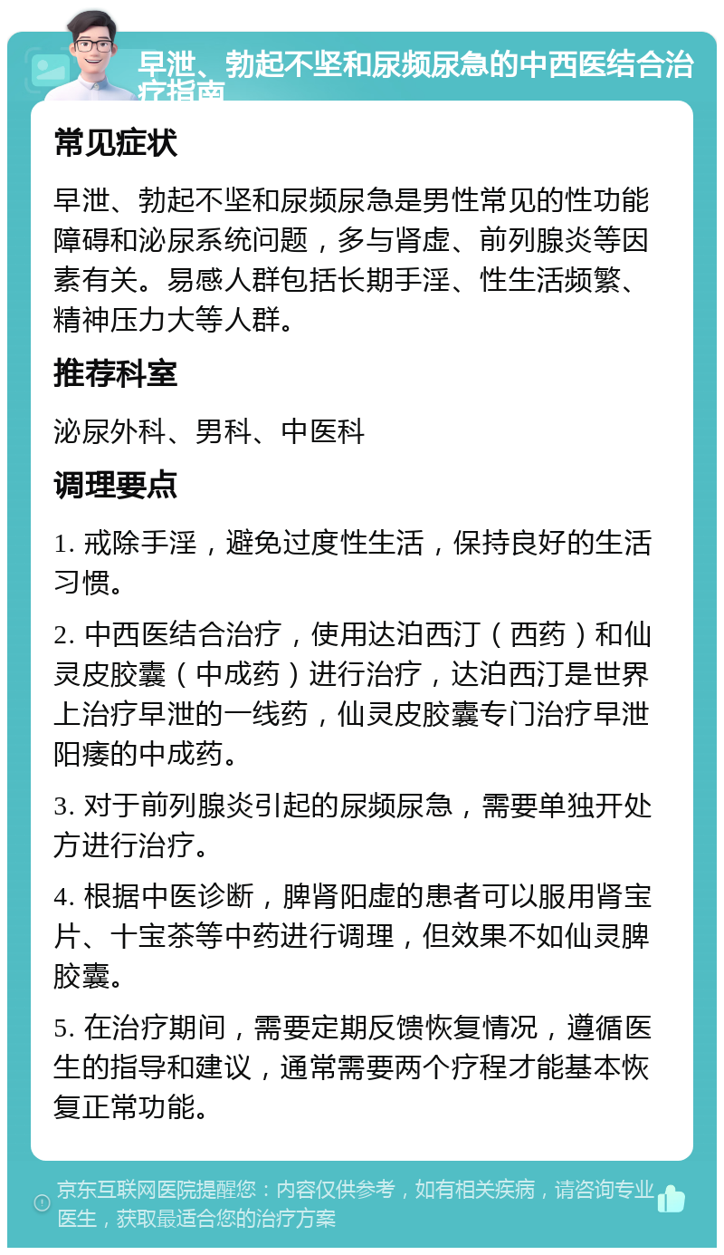 早泄、勃起不坚和尿频尿急的中西医结合治疗指南 常见症状 早泄、勃起不坚和尿频尿急是男性常见的性功能障碍和泌尿系统问题，多与肾虚、前列腺炎等因素有关。易感人群包括长期手淫、性生活频繁、精神压力大等人群。 推荐科室 泌尿外科、男科、中医科 调理要点 1. 戒除手淫，避免过度性生活，保持良好的生活习惯。 2. 中西医结合治疗，使用达泊西汀（西药）和仙灵皮胶囊（中成药）进行治疗，达泊西汀是世界上治疗早泄的一线药，仙灵皮胶囊专门治疗早泄阳痿的中成药。 3. 对于前列腺炎引起的尿频尿急，需要单独开处方进行治疗。 4. 根据中医诊断，脾肾阳虚的患者可以服用肾宝片、十宝茶等中药进行调理，但效果不如仙灵脾胶囊。 5. 在治疗期间，需要定期反馈恢复情况，遵循医生的指导和建议，通常需要两个疗程才能基本恢复正常功能。