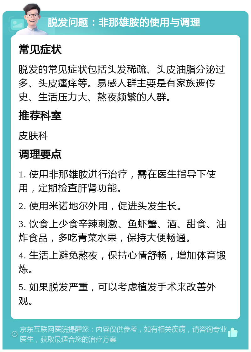 脱发问题：非那雄胺的使用与调理 常见症状 脱发的常见症状包括头发稀疏、头皮油脂分泌过多、头皮瘙痒等。易感人群主要是有家族遗传史、生活压力大、熬夜频繁的人群。 推荐科室 皮肤科 调理要点 1. 使用非那雄胺进行治疗，需在医生指导下使用，定期检查肝肾功能。 2. 使用米诺地尔外用，促进头发生长。 3. 饮食上少食辛辣刺激、鱼虾蟹、酒、甜食、油炸食品，多吃青菜水果，保持大便畅通。 4. 生活上避免熬夜，保持心情舒畅，增加体育锻炼。 5. 如果脱发严重，可以考虑植发手术来改善外观。