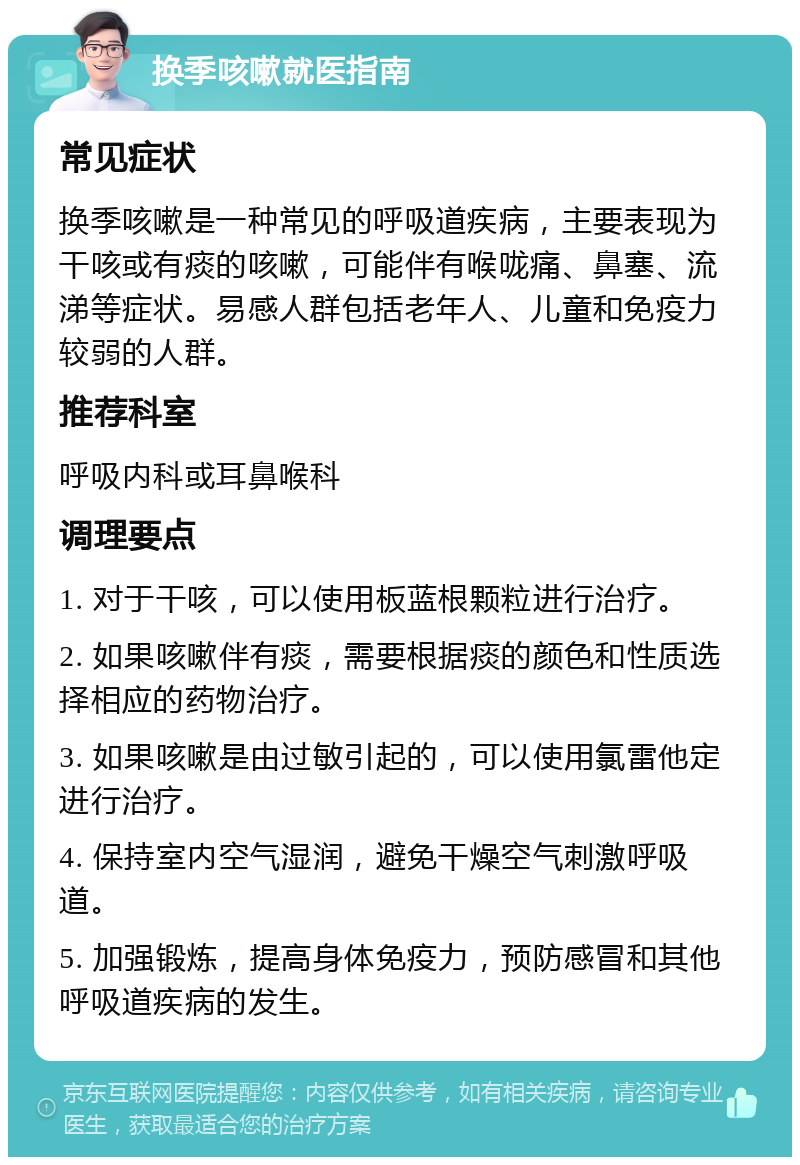 换季咳嗽就医指南 常见症状 换季咳嗽是一种常见的呼吸道疾病，主要表现为干咳或有痰的咳嗽，可能伴有喉咙痛、鼻塞、流涕等症状。易感人群包括老年人、儿童和免疫力较弱的人群。 推荐科室 呼吸内科或耳鼻喉科 调理要点 1. 对于干咳，可以使用板蓝根颗粒进行治疗。 2. 如果咳嗽伴有痰，需要根据痰的颜色和性质选择相应的药物治疗。 3. 如果咳嗽是由过敏引起的，可以使用氯雷他定进行治疗。 4. 保持室内空气湿润，避免干燥空气刺激呼吸道。 5. 加强锻炼，提高身体免疫力，预防感冒和其他呼吸道疾病的发生。