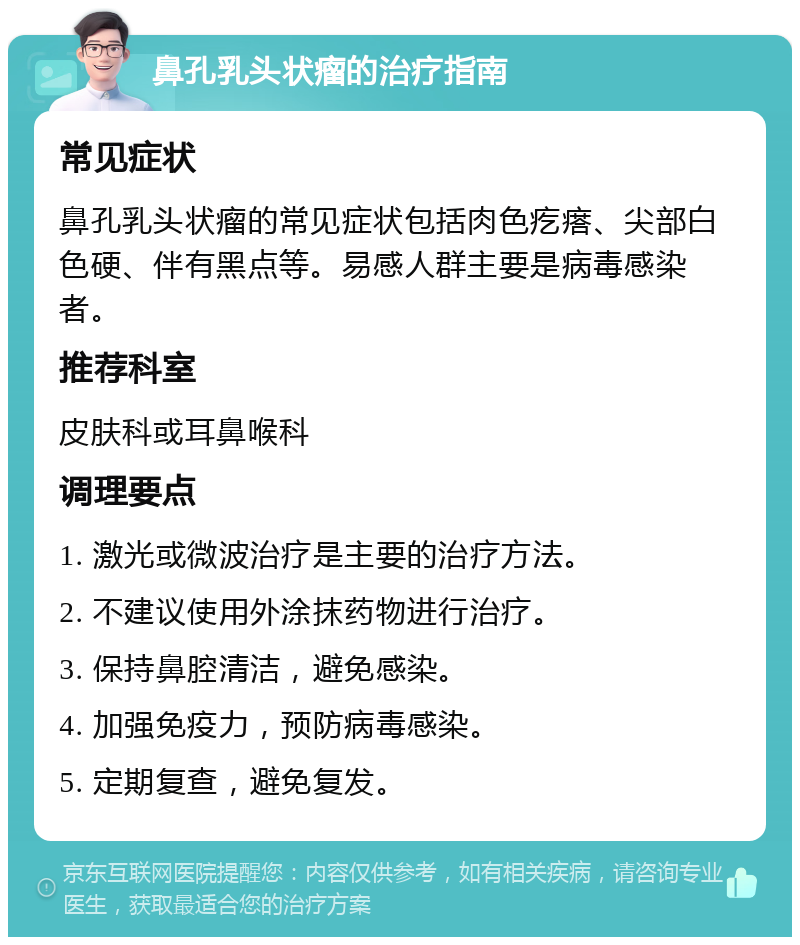 鼻孔乳头状瘤的治疗指南 常见症状 鼻孔乳头状瘤的常见症状包括肉色疙瘩、尖部白色硬、伴有黑点等。易感人群主要是病毒感染者。 推荐科室 皮肤科或耳鼻喉科 调理要点 1. 激光或微波治疗是主要的治疗方法。 2. 不建议使用外涂抹药物进行治疗。 3. 保持鼻腔清洁，避免感染。 4. 加强免疫力，预防病毒感染。 5. 定期复查，避免复发。