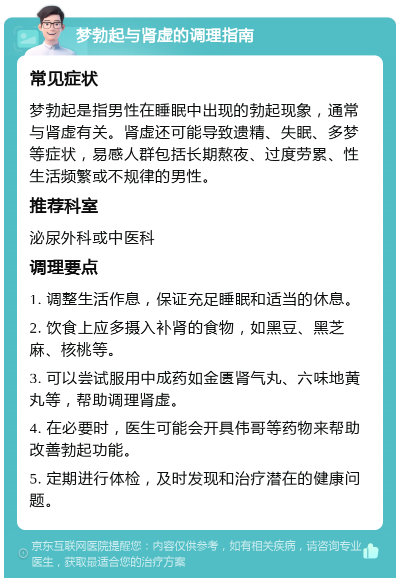 梦勃起与肾虚的调理指南 常见症状 梦勃起是指男性在睡眠中出现的勃起现象，通常与肾虚有关。肾虚还可能导致遗精、失眠、多梦等症状，易感人群包括长期熬夜、过度劳累、性生活频繁或不规律的男性。 推荐科室 泌尿外科或中医科 调理要点 1. 调整生活作息，保证充足睡眠和适当的休息。 2. 饮食上应多摄入补肾的食物，如黑豆、黑芝麻、核桃等。 3. 可以尝试服用中成药如金匮肾气丸、六味地黄丸等，帮助调理肾虚。 4. 在必要时，医生可能会开具伟哥等药物来帮助改善勃起功能。 5. 定期进行体检，及时发现和治疗潜在的健康问题。