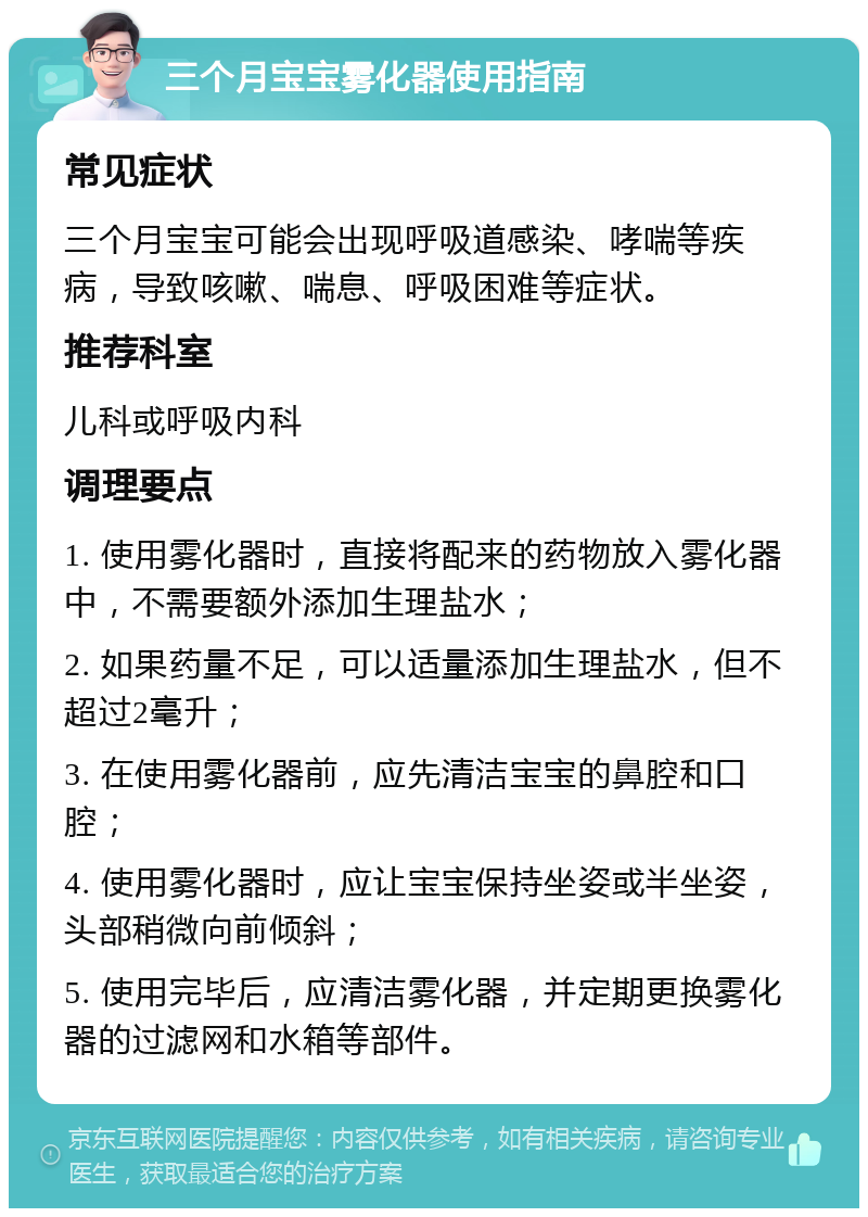 三个月宝宝雾化器使用指南 常见症状 三个月宝宝可能会出现呼吸道感染、哮喘等疾病，导致咳嗽、喘息、呼吸困难等症状。 推荐科室 儿科或呼吸内科 调理要点 1. 使用雾化器时，直接将配来的药物放入雾化器中，不需要额外添加生理盐水； 2. 如果药量不足，可以适量添加生理盐水，但不超过2毫升； 3. 在使用雾化器前，应先清洁宝宝的鼻腔和口腔； 4. 使用雾化器时，应让宝宝保持坐姿或半坐姿，头部稍微向前倾斜； 5. 使用完毕后，应清洁雾化器，并定期更换雾化器的过滤网和水箱等部件。