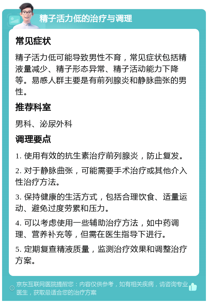 精子活力低的治疗与调理 常见症状 精子活力低可能导致男性不育，常见症状包括精液量减少、精子形态异常、精子活动能力下降等。易感人群主要是有前列腺炎和静脉曲张的男性。 推荐科室 男科、泌尿外科 调理要点 1. 使用有效的抗生素治疗前列腺炎，防止复发。 2. 对于静脉曲张，可能需要手术治疗或其他介入性治疗方法。 3. 保持健康的生活方式，包括合理饮食、适量运动、避免过度劳累和压力。 4. 可以考虑使用一些辅助治疗方法，如中药调理、营养补充等，但需在医生指导下进行。 5. 定期复查精液质量，监测治疗效果和调整治疗方案。