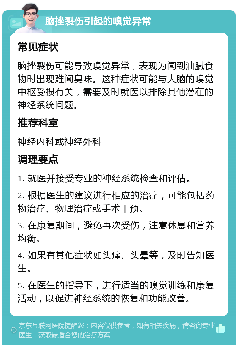 脑挫裂伤引起的嗅觉异常 常见症状 脑挫裂伤可能导致嗅觉异常，表现为闻到油腻食物时出现难闻臭味。这种症状可能与大脑的嗅觉中枢受损有关，需要及时就医以排除其他潜在的神经系统问题。 推荐科室 神经内科或神经外科 调理要点 1. 就医并接受专业的神经系统检查和评估。 2. 根据医生的建议进行相应的治疗，可能包括药物治疗、物理治疗或手术干预。 3. 在康复期间，避免再次受伤，注意休息和营养均衡。 4. 如果有其他症状如头痛、头晕等，及时告知医生。 5. 在医生的指导下，进行适当的嗅觉训练和康复活动，以促进神经系统的恢复和功能改善。