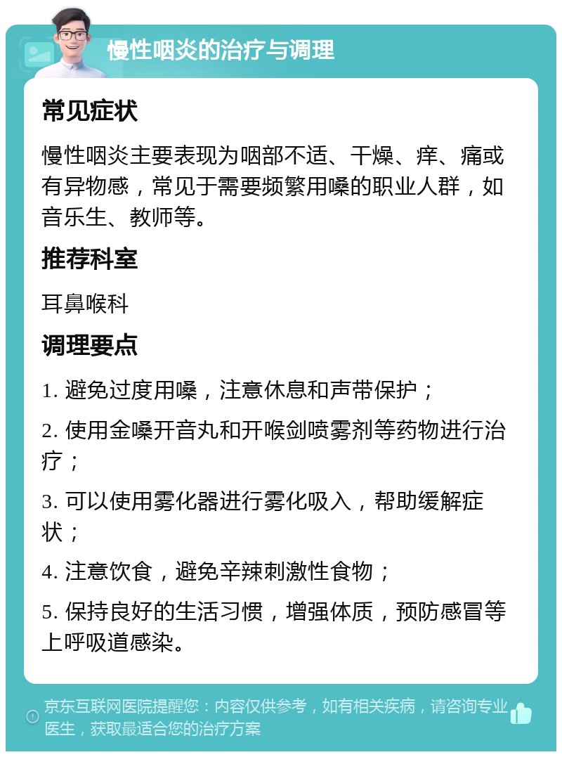 慢性咽炎的治疗与调理 常见症状 慢性咽炎主要表现为咽部不适、干燥、痒、痛或有异物感，常见于需要频繁用嗓的职业人群，如音乐生、教师等。 推荐科室 耳鼻喉科 调理要点 1. 避免过度用嗓，注意休息和声带保护； 2. 使用金嗓开音丸和开喉剑喷雾剂等药物进行治疗； 3. 可以使用雾化器进行雾化吸入，帮助缓解症状； 4. 注意饮食，避免辛辣刺激性食物； 5. 保持良好的生活习惯，增强体质，预防感冒等上呼吸道感染。