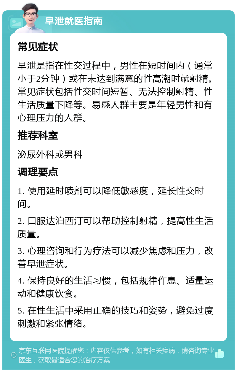 早泄就医指南 常见症状 早泄是指在性交过程中，男性在短时间内（通常小于2分钟）或在未达到满意的性高潮时就射精。常见症状包括性交时间短暂、无法控制射精、性生活质量下降等。易感人群主要是年轻男性和有心理压力的人群。 推荐科室 泌尿外科或男科 调理要点 1. 使用延时喷剂可以降低敏感度，延长性交时间。 2. 口服达泊西汀可以帮助控制射精，提高性生活质量。 3. 心理咨询和行为疗法可以减少焦虑和压力，改善早泄症状。 4. 保持良好的生活习惯，包括规律作息、适量运动和健康饮食。 5. 在性生活中采用正确的技巧和姿势，避免过度刺激和紧张情绪。