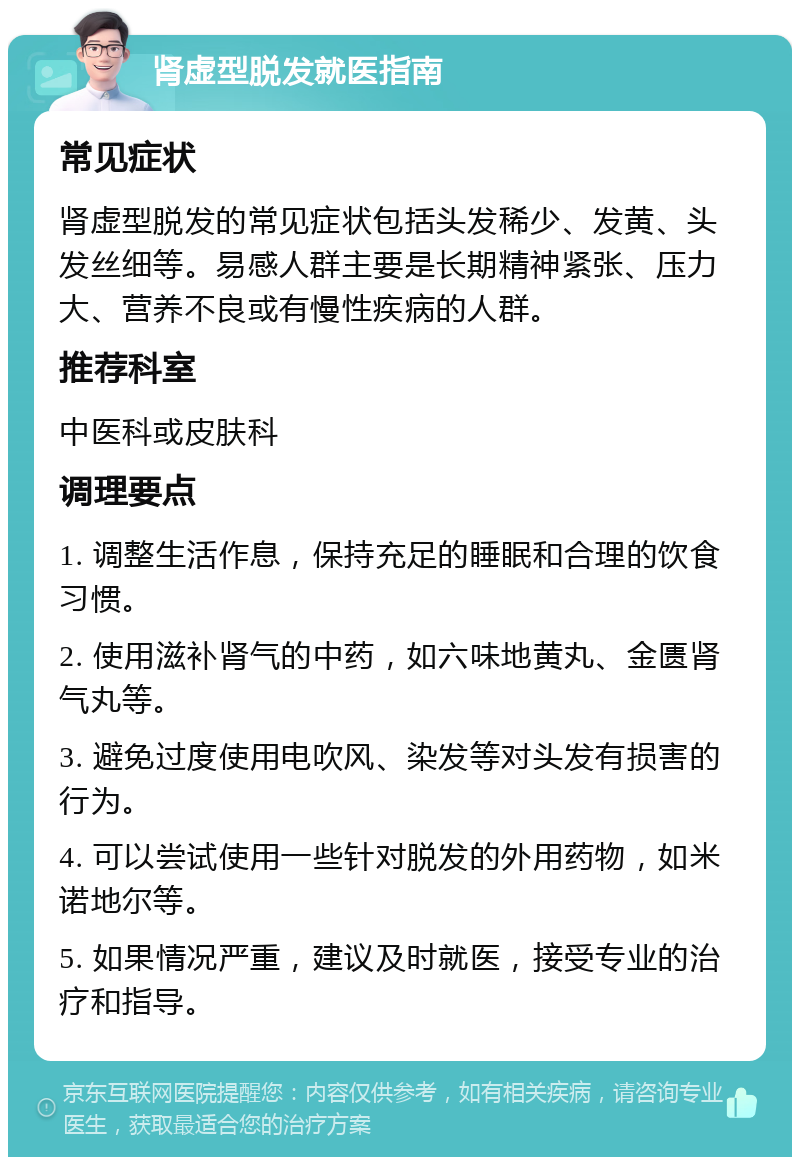 肾虚型脱发就医指南 常见症状 肾虚型脱发的常见症状包括头发稀少、发黄、头发丝细等。易感人群主要是长期精神紧张、压力大、营养不良或有慢性疾病的人群。 推荐科室 中医科或皮肤科 调理要点 1. 调整生活作息，保持充足的睡眠和合理的饮食习惯。 2. 使用滋补肾气的中药，如六味地黄丸、金匮肾气丸等。 3. 避免过度使用电吹风、染发等对头发有损害的行为。 4. 可以尝试使用一些针对脱发的外用药物，如米诺地尔等。 5. 如果情况严重，建议及时就医，接受专业的治疗和指导。