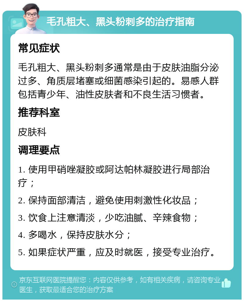 毛孔粗大、黑头粉刺多的治疗指南 常见症状 毛孔粗大、黑头粉刺多通常是由于皮肤油脂分泌过多、角质层堵塞或细菌感染引起的。易感人群包括青少年、油性皮肤者和不良生活习惯者。 推荐科室 皮肤科 调理要点 1. 使用甲硝唑凝胶或阿达帕林凝胶进行局部治疗； 2. 保持面部清洁，避免使用刺激性化妆品； 3. 饮食上注意清淡，少吃油腻、辛辣食物； 4. 多喝水，保持皮肤水分； 5. 如果症状严重，应及时就医，接受专业治疗。