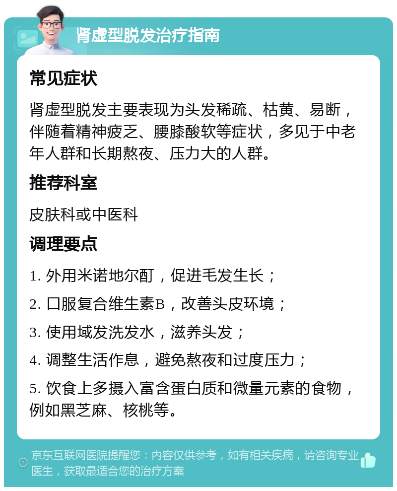 肾虚型脱发治疗指南 常见症状 肾虚型脱发主要表现为头发稀疏、枯黄、易断，伴随着精神疲乏、腰膝酸软等症状，多见于中老年人群和长期熬夜、压力大的人群。 推荐科室 皮肤科或中医科 调理要点 1. 外用米诺地尔酊，促进毛发生长； 2. 口服复合维生素B，改善头皮环境； 3. 使用域发洗发水，滋养头发； 4. 调整生活作息，避免熬夜和过度压力； 5. 饮食上多摄入富含蛋白质和微量元素的食物，例如黑芝麻、核桃等。