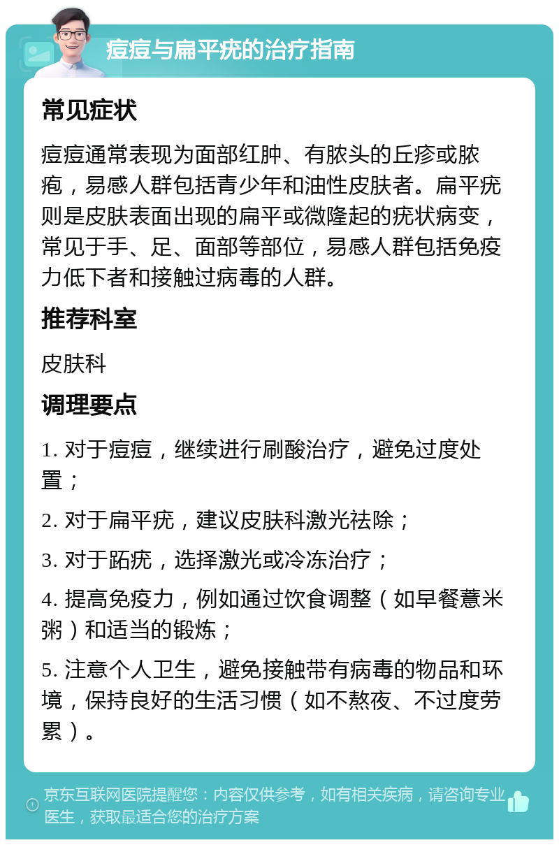 痘痘与扁平疣的治疗指南 常见症状 痘痘通常表现为面部红肿、有脓头的丘疹或脓疱，易感人群包括青少年和油性皮肤者。扁平疣则是皮肤表面出现的扁平或微隆起的疣状病变，常见于手、足、面部等部位，易感人群包括免疫力低下者和接触过病毒的人群。 推荐科室 皮肤科 调理要点 1. 对于痘痘，继续进行刷酸治疗，避免过度处置； 2. 对于扁平疣，建议皮肤科激光祛除； 3. 对于跖疣，选择激光或冷冻治疗； 4. 提高免疫力，例如通过饮食调整（如早餐薏米粥）和适当的锻炼； 5. 注意个人卫生，避免接触带有病毒的物品和环境，保持良好的生活习惯（如不熬夜、不过度劳累）。