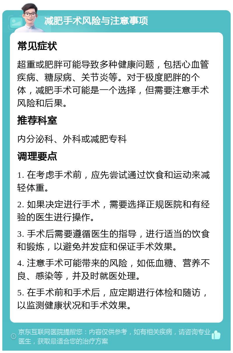 减肥手术风险与注意事项 常见症状 超重或肥胖可能导致多种健康问题，包括心血管疾病、糖尿病、关节炎等。对于极度肥胖的个体，减肥手术可能是一个选择，但需要注意手术风险和后果。 推荐科室 内分泌科、外科或减肥专科 调理要点 1. 在考虑手术前，应先尝试通过饮食和运动来减轻体重。 2. 如果决定进行手术，需要选择正规医院和有经验的医生进行操作。 3. 手术后需要遵循医生的指导，进行适当的饮食和锻炼，以避免并发症和保证手术效果。 4. 注意手术可能带来的风险，如低血糖、营养不良、感染等，并及时就医处理。 5. 在手术前和手术后，应定期进行体检和随访，以监测健康状况和手术效果。