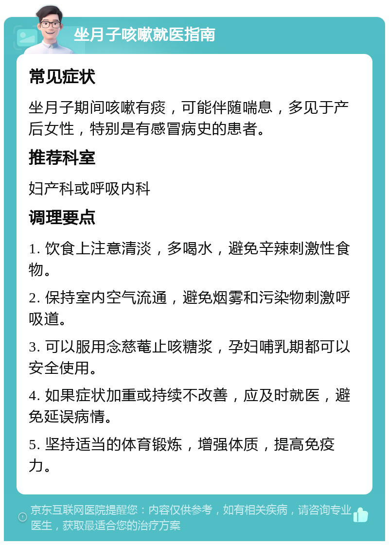 坐月子咳嗽就医指南 常见症状 坐月子期间咳嗽有痰，可能伴随喘息，多见于产后女性，特别是有感冒病史的患者。 推荐科室 妇产科或呼吸内科 调理要点 1. 饮食上注意清淡，多喝水，避免辛辣刺激性食物。 2. 保持室内空气流通，避免烟雾和污染物刺激呼吸道。 3. 可以服用念慈菴止咳糖浆，孕妇哺乳期都可以安全使用。 4. 如果症状加重或持续不改善，应及时就医，避免延误病情。 5. 坚持适当的体育锻炼，增强体质，提高免疫力。