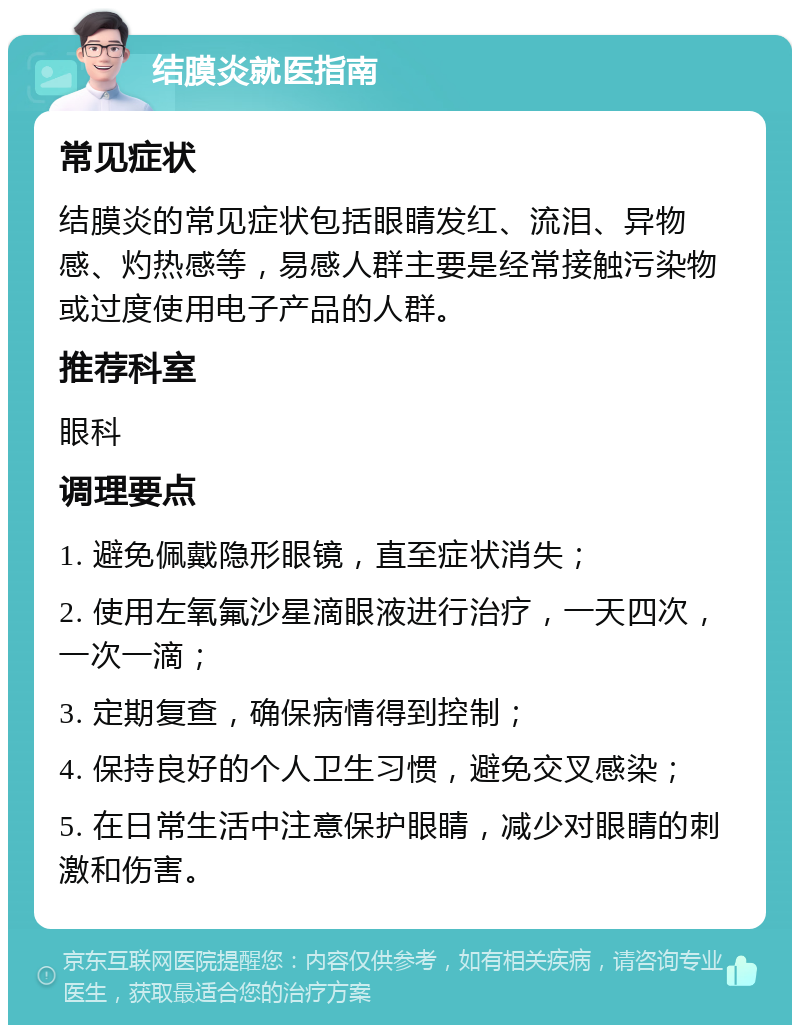 结膜炎就医指南 常见症状 结膜炎的常见症状包括眼睛发红、流泪、异物感、灼热感等，易感人群主要是经常接触污染物或过度使用电子产品的人群。 推荐科室 眼科 调理要点 1. 避免佩戴隐形眼镜，直至症状消失； 2. 使用左氧氟沙星滴眼液进行治疗，一天四次，一次一滴； 3. 定期复查，确保病情得到控制； 4. 保持良好的个人卫生习惯，避免交叉感染； 5. 在日常生活中注意保护眼睛，减少对眼睛的刺激和伤害。