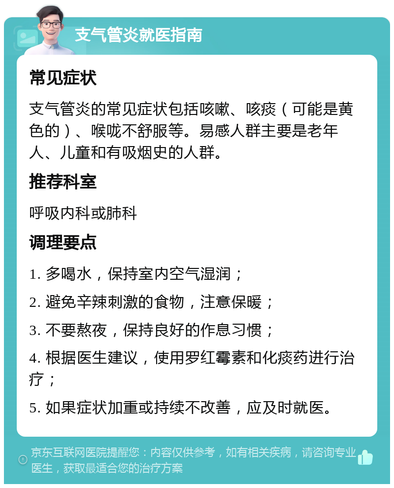 支气管炎就医指南 常见症状 支气管炎的常见症状包括咳嗽、咳痰（可能是黄色的）、喉咙不舒服等。易感人群主要是老年人、儿童和有吸烟史的人群。 推荐科室 呼吸内科或肺科 调理要点 1. 多喝水，保持室内空气湿润； 2. 避免辛辣刺激的食物，注意保暖； 3. 不要熬夜，保持良好的作息习惯； 4. 根据医生建议，使用罗红霉素和化痰药进行治疗； 5. 如果症状加重或持续不改善，应及时就医。