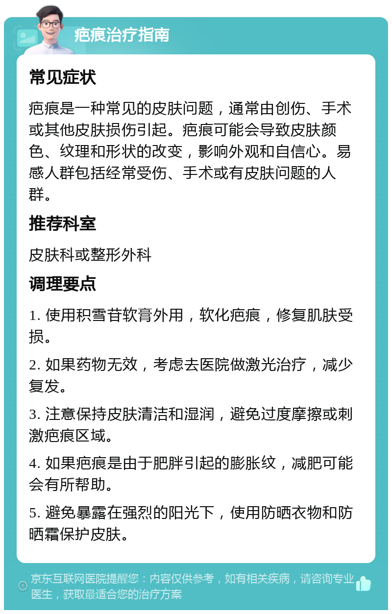 疤痕治疗指南 常见症状 疤痕是一种常见的皮肤问题，通常由创伤、手术或其他皮肤损伤引起。疤痕可能会导致皮肤颜色、纹理和形状的改变，影响外观和自信心。易感人群包括经常受伤、手术或有皮肤问题的人群。 推荐科室 皮肤科或整形外科 调理要点 1. 使用积雪苷软膏外用，软化疤痕，修复肌肤受损。 2. 如果药物无效，考虑去医院做激光治疗，减少复发。 3. 注意保持皮肤清洁和湿润，避免过度摩擦或刺激疤痕区域。 4. 如果疤痕是由于肥胖引起的膨胀纹，减肥可能会有所帮助。 5. 避免暴露在强烈的阳光下，使用防晒衣物和防晒霜保护皮肤。