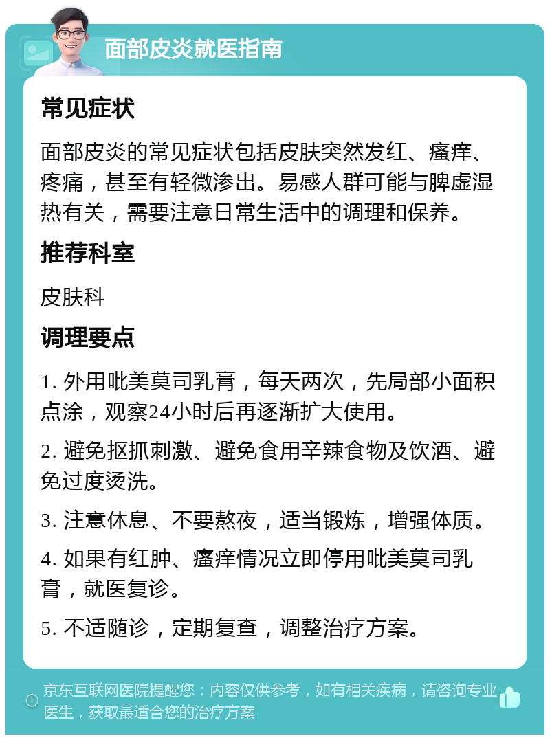 面部皮炎就医指南 常见症状 面部皮炎的常见症状包括皮肤突然发红、瘙痒、疼痛，甚至有轻微渗出。易感人群可能与脾虚湿热有关，需要注意日常生活中的调理和保养。 推荐科室 皮肤科 调理要点 1. 外用吡美莫司乳膏，每天两次，先局部小面积点涂，观察24小时后再逐渐扩大使用。 2. 避免抠抓刺激、避免食用辛辣食物及饮酒、避免过度烫洗。 3. 注意休息、不要熬夜，适当锻炼，增强体质。 4. 如果有红肿、瘙痒情况立即停用吡美莫司乳膏，就医复诊。 5. 不适随诊，定期复查，调整治疗方案。