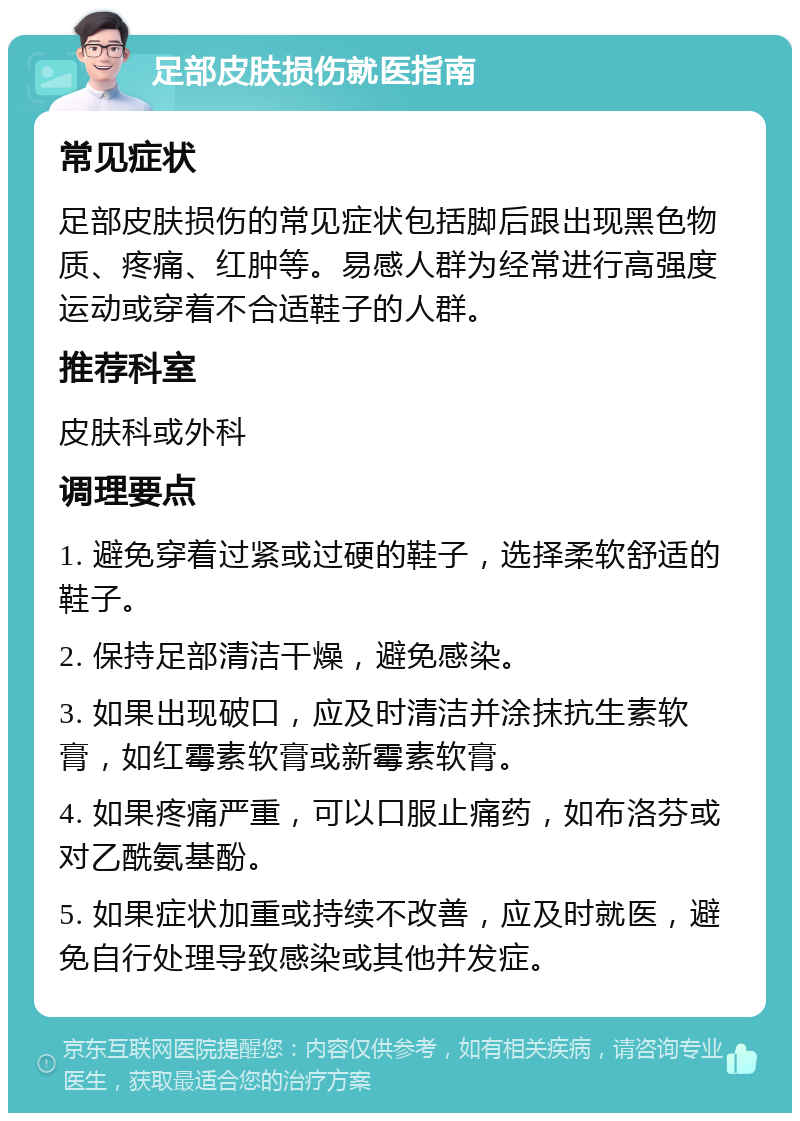 足部皮肤损伤就医指南 常见症状 足部皮肤损伤的常见症状包括脚后跟出现黑色物质、疼痛、红肿等。易感人群为经常进行高强度运动或穿着不合适鞋子的人群。 推荐科室 皮肤科或外科 调理要点 1. 避免穿着过紧或过硬的鞋子，选择柔软舒适的鞋子。 2. 保持足部清洁干燥，避免感染。 3. 如果出现破口，应及时清洁并涂抹抗生素软膏，如红霉素软膏或新霉素软膏。 4. 如果疼痛严重，可以口服止痛药，如布洛芬或对乙酰氨基酚。 5. 如果症状加重或持续不改善，应及时就医，避免自行处理导致感染或其他并发症。