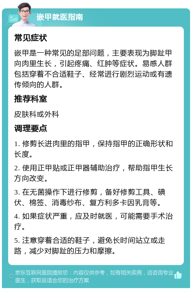 嵌甲就医指南 常见症状 嵌甲是一种常见的足部问题，主要表现为脚趾甲向肉里生长，引起疼痛、红肿等症状。易感人群包括穿着不合适鞋子、经常进行剧烈运动或有遗传倾向的人群。 推荐科室 皮肤科或外科 调理要点 1. 修剪长进肉里的指甲，保持指甲的正确形状和长度。 2. 使用正甲贴或正甲器辅助治疗，帮助指甲生长方向改变。 3. 在无菌操作下进行修剪，备好修剪工具、碘伏、棉签、消毒纱布、复方利多卡因乳膏等。 4. 如果症状严重，应及时就医，可能需要手术治疗。 5. 注意穿着合适的鞋子，避免长时间站立或走路，减少对脚趾的压力和摩擦。