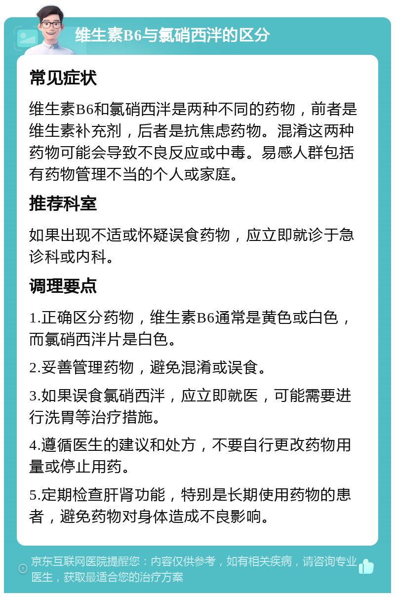 维生素B6与氯硝西泮的区分 常见症状 维生素B6和氯硝西泮是两种不同的药物，前者是维生素补充剂，后者是抗焦虑药物。混淆这两种药物可能会导致不良反应或中毒。易感人群包括有药物管理不当的个人或家庭。 推荐科室 如果出现不适或怀疑误食药物，应立即就诊于急诊科或内科。 调理要点 1.正确区分药物，维生素B6通常是黄色或白色，而氯硝西泮片是白色。 2.妥善管理药物，避免混淆或误食。 3.如果误食氯硝西泮，应立即就医，可能需要进行洗胃等治疗措施。 4.遵循医生的建议和处方，不要自行更改药物用量或停止用药。 5.定期检查肝肾功能，特别是长期使用药物的患者，避免药物对身体造成不良影响。