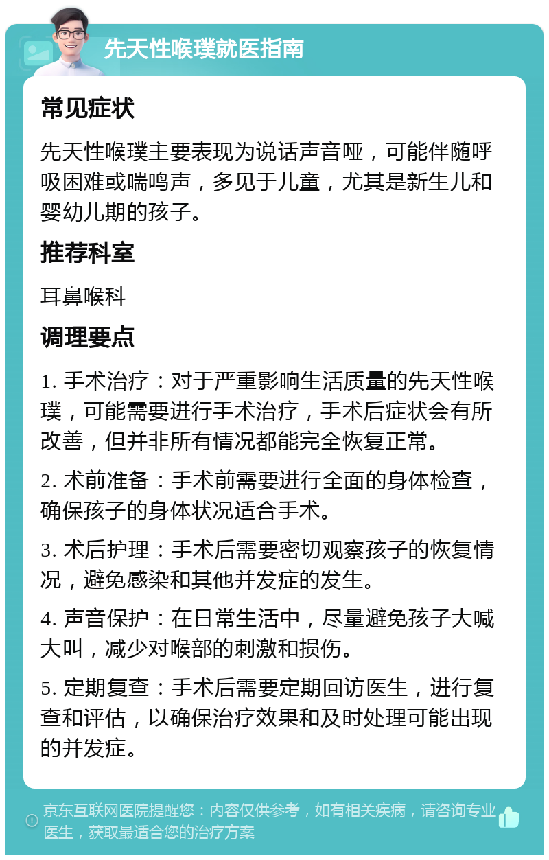 先天性喉璞就医指南 常见症状 先天性喉璞主要表现为说话声音哑，可能伴随呼吸困难或喘鸣声，多见于儿童，尤其是新生儿和婴幼儿期的孩子。 推荐科室 耳鼻喉科 调理要点 1. 手术治疗：对于严重影响生活质量的先天性喉璞，可能需要进行手术治疗，手术后症状会有所改善，但并非所有情况都能完全恢复正常。 2. 术前准备：手术前需要进行全面的身体检查，确保孩子的身体状况适合手术。 3. 术后护理：手术后需要密切观察孩子的恢复情况，避免感染和其他并发症的发生。 4. 声音保护：在日常生活中，尽量避免孩子大喊大叫，减少对喉部的刺激和损伤。 5. 定期复查：手术后需要定期回访医生，进行复查和评估，以确保治疗效果和及时处理可能出现的并发症。