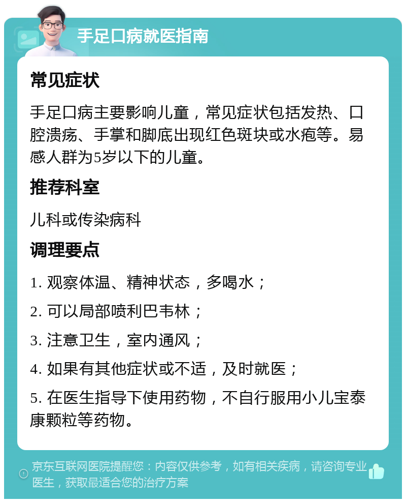 手足口病就医指南 常见症状 手足口病主要影响儿童，常见症状包括发热、口腔溃疡、手掌和脚底出现红色斑块或水疱等。易感人群为5岁以下的儿童。 推荐科室 儿科或传染病科 调理要点 1. 观察体温、精神状态，多喝水； 2. 可以局部喷利巴韦林； 3. 注意卫生，室内通风； 4. 如果有其他症状或不适，及时就医； 5. 在医生指导下使用药物，不自行服用小儿宝泰康颗粒等药物。