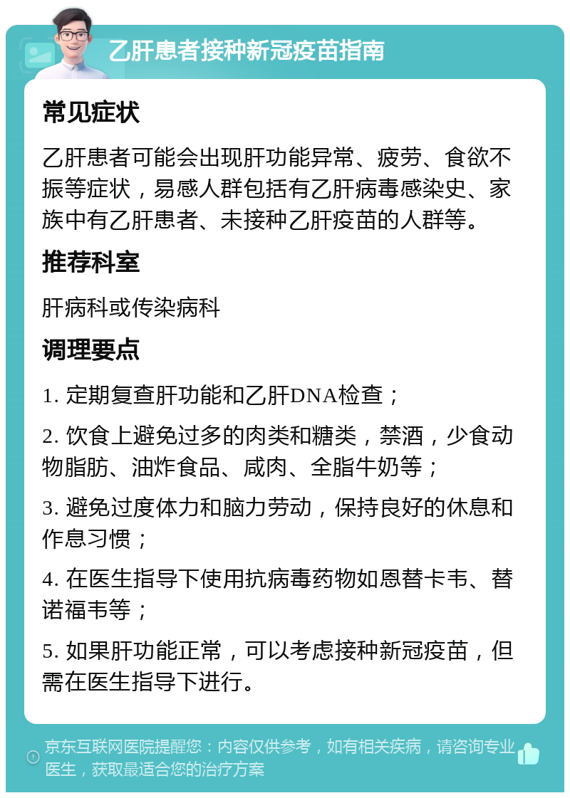 乙肝患者接种新冠疫苗指南 常见症状 乙肝患者可能会出现肝功能异常、疲劳、食欲不振等症状，易感人群包括有乙肝病毒感染史、家族中有乙肝患者、未接种乙肝疫苗的人群等。 推荐科室 肝病科或传染病科 调理要点 1. 定期复查肝功能和乙肝DNA检查； 2. 饮食上避免过多的肉类和糖类，禁酒，少食动物脂肪、油炸食品、咸肉、全脂牛奶等； 3. 避免过度体力和脑力劳动，保持良好的休息和作息习惯； 4. 在医生指导下使用抗病毒药物如恩替卡韦、替诺福韦等； 5. 如果肝功能正常，可以考虑接种新冠疫苗，但需在医生指导下进行。