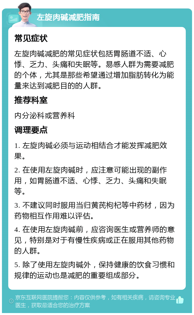 左旋肉碱减肥指南 常见症状 左旋肉碱减肥的常见症状包括胃肠道不适、心悸、乏力、头痛和失眠等。易感人群为需要减肥的个体，尤其是那些希望通过增加脂肪转化为能量来达到减肥目的的人群。 推荐科室 内分泌科或营养科 调理要点 1. 左旋肉碱必须与运动相结合才能发挥减肥效果。 2. 在使用左旋肉碱时，应注意可能出现的副作用，如胃肠道不适、心悸、乏力、头痛和失眠等。 3. 不建议同时服用当归黄芪枸杞等中药材，因为药物相互作用难以评估。 4. 在使用左旋肉碱前，应咨询医生或营养师的意见，特别是对于有慢性疾病或正在服用其他药物的人群。 5. 除了使用左旋肉碱外，保持健康的饮食习惯和规律的运动也是减肥的重要组成部分。