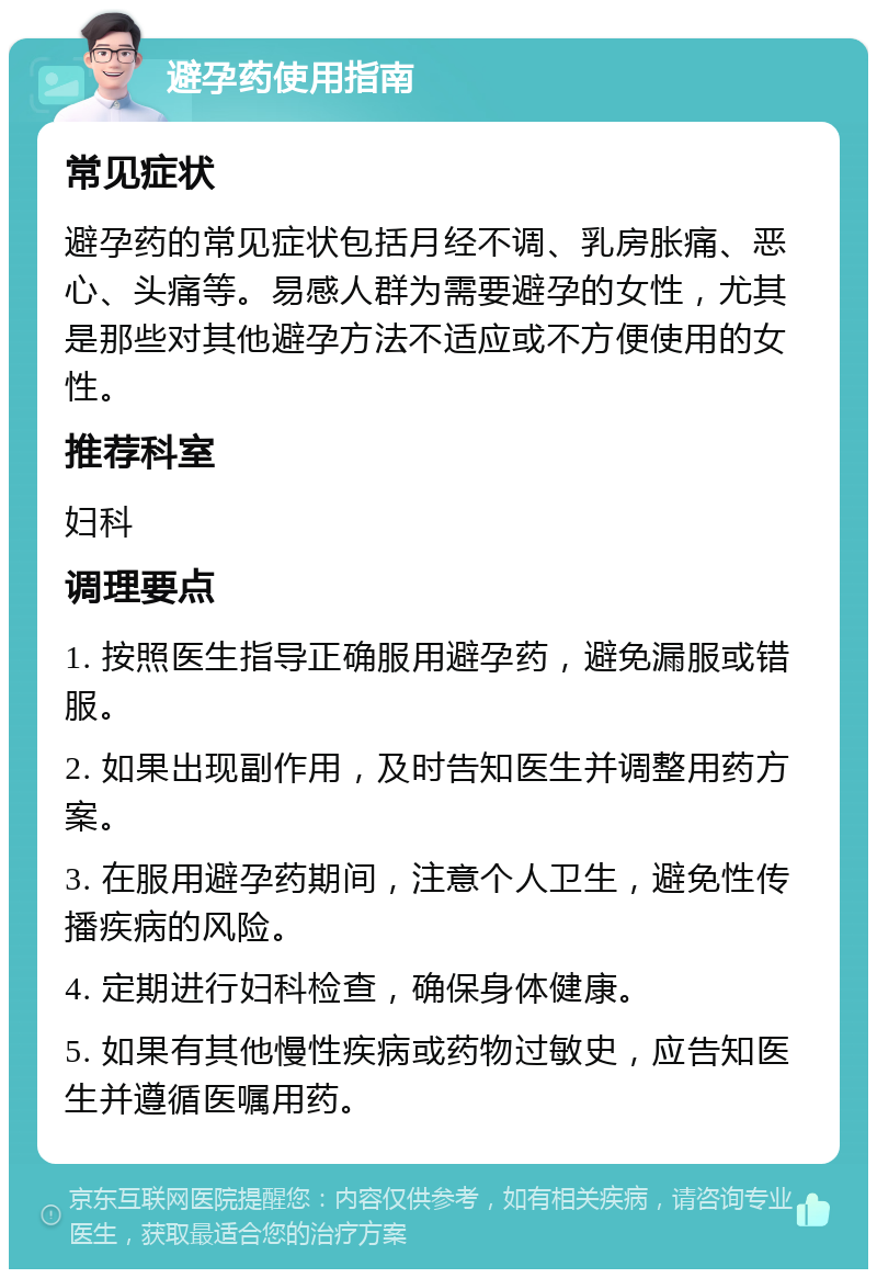 避孕药使用指南 常见症状 避孕药的常见症状包括月经不调、乳房胀痛、恶心、头痛等。易感人群为需要避孕的女性，尤其是那些对其他避孕方法不适应或不方便使用的女性。 推荐科室 妇科 调理要点 1. 按照医生指导正确服用避孕药，避免漏服或错服。 2. 如果出现副作用，及时告知医生并调整用药方案。 3. 在服用避孕药期间，注意个人卫生，避免性传播疾病的风险。 4. 定期进行妇科检查，确保身体健康。 5. 如果有其他慢性疾病或药物过敏史，应告知医生并遵循医嘱用药。