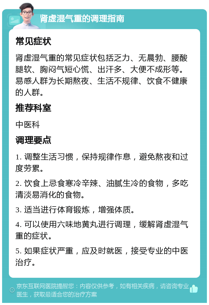 肾虚湿气重的调理指南 常见症状 肾虚湿气重的常见症状包括乏力、无晨勃、腰酸腿软、胸闷气短心慌、出汗多、大便不成形等。易感人群为长期熬夜、生活不规律、饮食不健康的人群。 推荐科室 中医科 调理要点 1. 调整生活习惯，保持规律作息，避免熬夜和过度劳累。 2. 饮食上忌食寒冷辛辣、油腻生冷的食物，多吃清淡易消化的食物。 3. 适当进行体育锻炼，增强体质。 4. 可以使用六味地黄丸进行调理，缓解肾虚湿气重的症状。 5. 如果症状严重，应及时就医，接受专业的中医治疗。