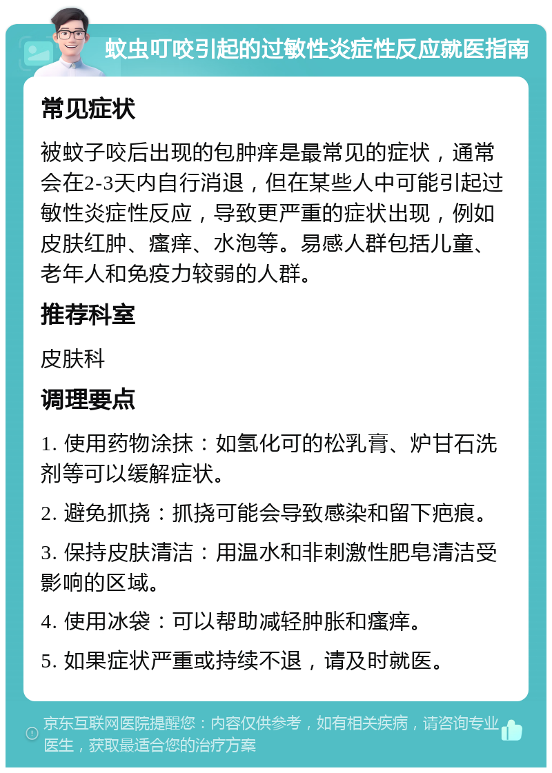 蚊虫叮咬引起的过敏性炎症性反应就医指南 常见症状 被蚊子咬后出现的包肿痒是最常见的症状，通常会在2-3天内自行消退，但在某些人中可能引起过敏性炎症性反应，导致更严重的症状出现，例如皮肤红肿、瘙痒、水泡等。易感人群包括儿童、老年人和免疫力较弱的人群。 推荐科室 皮肤科 调理要点 1. 使用药物涂抹：如氢化可的松乳膏、炉甘石洗剂等可以缓解症状。 2. 避免抓挠：抓挠可能会导致感染和留下疤痕。 3. 保持皮肤清洁：用温水和非刺激性肥皂清洁受影响的区域。 4. 使用冰袋：可以帮助减轻肿胀和瘙痒。 5. 如果症状严重或持续不退，请及时就医。