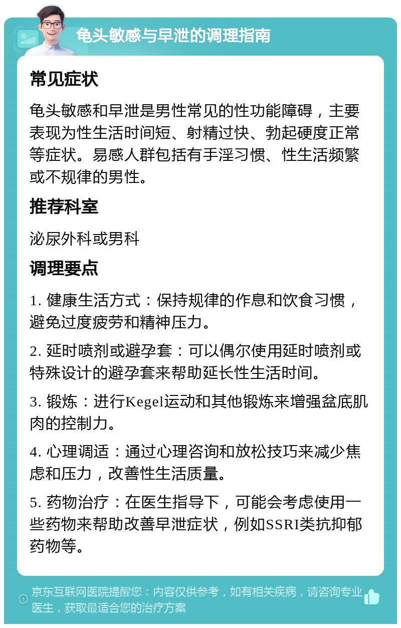 龟头敏感与早泄的调理指南 常见症状 龟头敏感和早泄是男性常见的性功能障碍，主要表现为性生活时间短、射精过快、勃起硬度正常等症状。易感人群包括有手淫习惯、性生活频繁或不规律的男性。 推荐科室 泌尿外科或男科 调理要点 1. 健康生活方式：保持规律的作息和饮食习惯，避免过度疲劳和精神压力。 2. 延时喷剂或避孕套：可以偶尔使用延时喷剂或特殊设计的避孕套来帮助延长性生活时间。 3. 锻炼：进行Kegel运动和其他锻炼来增强盆底肌肉的控制力。 4. 心理调适：通过心理咨询和放松技巧来减少焦虑和压力，改善性生活质量。 5. 药物治疗：在医生指导下，可能会考虑使用一些药物来帮助改善早泄症状，例如SSRI类抗抑郁药物等。