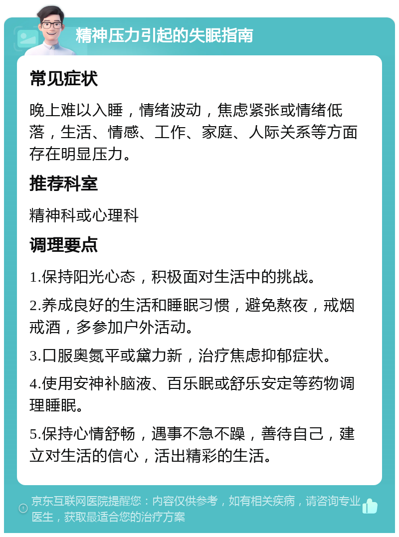 精神压力引起的失眠指南 常见症状 晚上难以入睡，情绪波动，焦虑紧张或情绪低落，生活、情感、工作、家庭、人际关系等方面存在明显压力。 推荐科室 精神科或心理科 调理要点 1.保持阳光心态，积极面对生活中的挑战。 2.养成良好的生活和睡眠习惯，避免熬夜，戒烟戒酒，多参加户外活动。 3.口服奥氮平或黛力新，治疗焦虑抑郁症状。 4.使用安神补脑液、百乐眠或舒乐安定等药物调理睡眠。 5.保持心情舒畅，遇事不急不躁，善待自己，建立对生活的信心，活出精彩的生活。