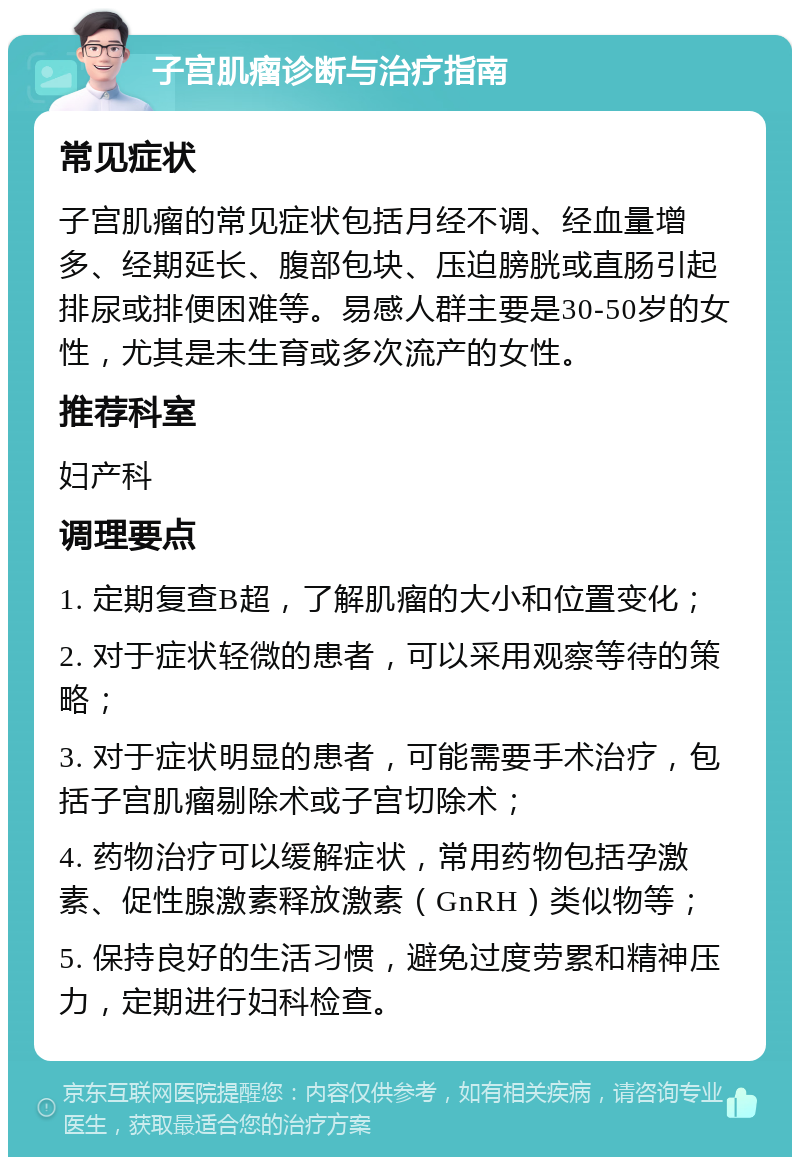 子宫肌瘤诊断与治疗指南 常见症状 子宫肌瘤的常见症状包括月经不调、经血量增多、经期延长、腹部包块、压迫膀胱或直肠引起排尿或排便困难等。易感人群主要是30-50岁的女性，尤其是未生育或多次流产的女性。 推荐科室 妇产科 调理要点 1. 定期复查B超，了解肌瘤的大小和位置变化； 2. 对于症状轻微的患者，可以采用观察等待的策略； 3. 对于症状明显的患者，可能需要手术治疗，包括子宫肌瘤剔除术或子宫切除术； 4. 药物治疗可以缓解症状，常用药物包括孕激素、促性腺激素释放激素（GnRH）类似物等； 5. 保持良好的生活习惯，避免过度劳累和精神压力，定期进行妇科检查。