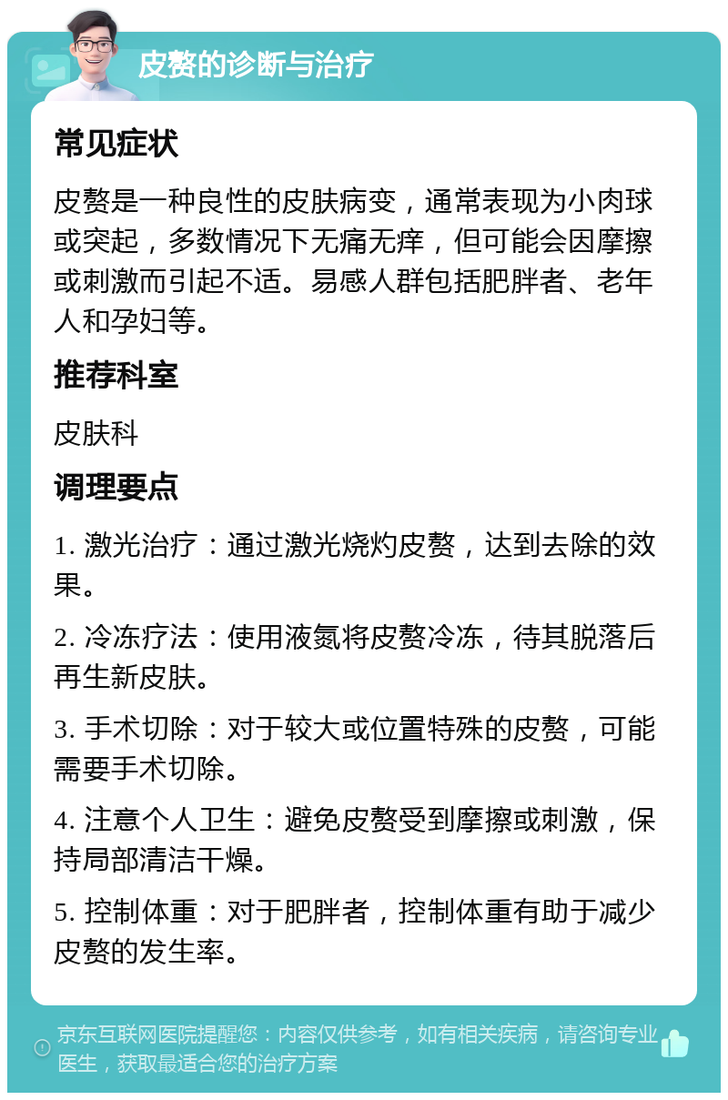 皮赘的诊断与治疗 常见症状 皮赘是一种良性的皮肤病变，通常表现为小肉球或突起，多数情况下无痛无痒，但可能会因摩擦或刺激而引起不适。易感人群包括肥胖者、老年人和孕妇等。 推荐科室 皮肤科 调理要点 1. 激光治疗：通过激光烧灼皮赘，达到去除的效果。 2. 冷冻疗法：使用液氮将皮赘冷冻，待其脱落后再生新皮肤。 3. 手术切除：对于较大或位置特殊的皮赘，可能需要手术切除。 4. 注意个人卫生：避免皮赘受到摩擦或刺激，保持局部清洁干燥。 5. 控制体重：对于肥胖者，控制体重有助于减少皮赘的发生率。