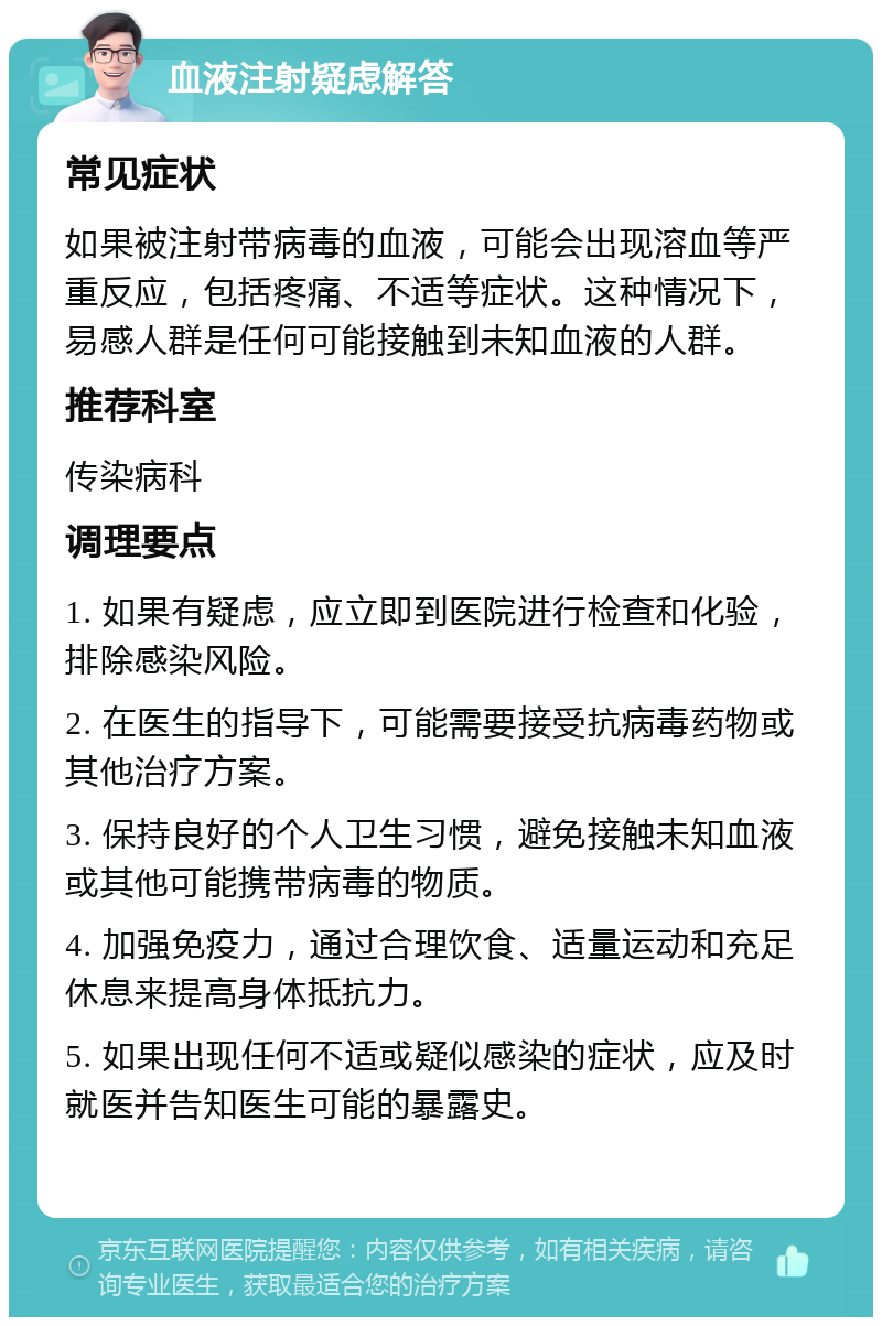 血液注射疑虑解答 常见症状 如果被注射带病毒的血液，可能会出现溶血等严重反应，包括疼痛、不适等症状。这种情况下，易感人群是任何可能接触到未知血液的人群。 推荐科室 传染病科 调理要点 1. 如果有疑虑，应立即到医院进行检查和化验，排除感染风险。 2. 在医生的指导下，可能需要接受抗病毒药物或其他治疗方案。 3. 保持良好的个人卫生习惯，避免接触未知血液或其他可能携带病毒的物质。 4. 加强免疫力，通过合理饮食、适量运动和充足休息来提高身体抵抗力。 5. 如果出现任何不适或疑似感染的症状，应及时就医并告知医生可能的暴露史。