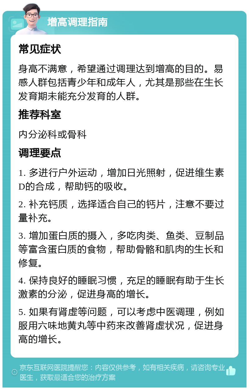 增高调理指南 常见症状 身高不满意，希望通过调理达到增高的目的。易感人群包括青少年和成年人，尤其是那些在生长发育期未能充分发育的人群。 推荐科室 内分泌科或骨科 调理要点 1. 多进行户外运动，增加日光照射，促进维生素D的合成，帮助钙的吸收。 2. 补充钙质，选择适合自己的钙片，注意不要过量补充。 3. 增加蛋白质的摄入，多吃肉类、鱼类、豆制品等富含蛋白质的食物，帮助骨骼和肌肉的生长和修复。 4. 保持良好的睡眠习惯，充足的睡眠有助于生长激素的分泌，促进身高的增长。 5. 如果有肾虚等问题，可以考虑中医调理，例如服用六味地黄丸等中药来改善肾虚状况，促进身高的增长。